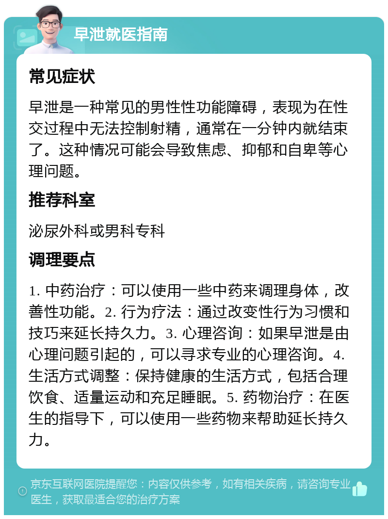 早泄就医指南 常见症状 早泄是一种常见的男性性功能障碍，表现为在性交过程中无法控制射精，通常在一分钟内就结束了。这种情况可能会导致焦虑、抑郁和自卑等心理问题。 推荐科室 泌尿外科或男科专科 调理要点 1. 中药治疗：可以使用一些中药来调理身体，改善性功能。2. 行为疗法：通过改变性行为习惯和技巧来延长持久力。3. 心理咨询：如果早泄是由心理问题引起的，可以寻求专业的心理咨询。4. 生活方式调整：保持健康的生活方式，包括合理饮食、适量运动和充足睡眠。5. 药物治疗：在医生的指导下，可以使用一些药物来帮助延长持久力。