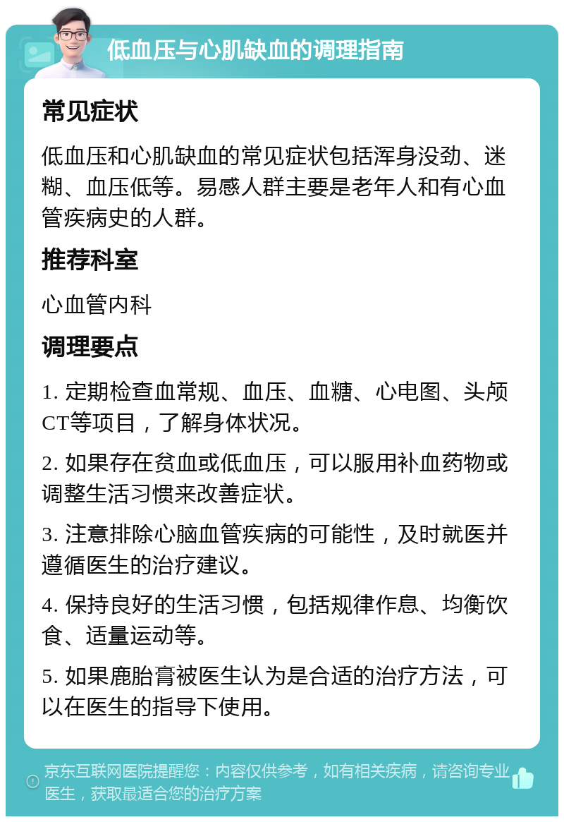 低血压与心肌缺血的调理指南 常见症状 低血压和心肌缺血的常见症状包括浑身没劲、迷糊、血压低等。易感人群主要是老年人和有心血管疾病史的人群。 推荐科室 心血管内科 调理要点 1. 定期检查血常规、血压、血糖、心电图、头颅CT等项目，了解身体状况。 2. 如果存在贫血或低血压，可以服用补血药物或调整生活习惯来改善症状。 3. 注意排除心脑血管疾病的可能性，及时就医并遵循医生的治疗建议。 4. 保持良好的生活习惯，包括规律作息、均衡饮食、适量运动等。 5. 如果鹿胎膏被医生认为是合适的治疗方法，可以在医生的指导下使用。