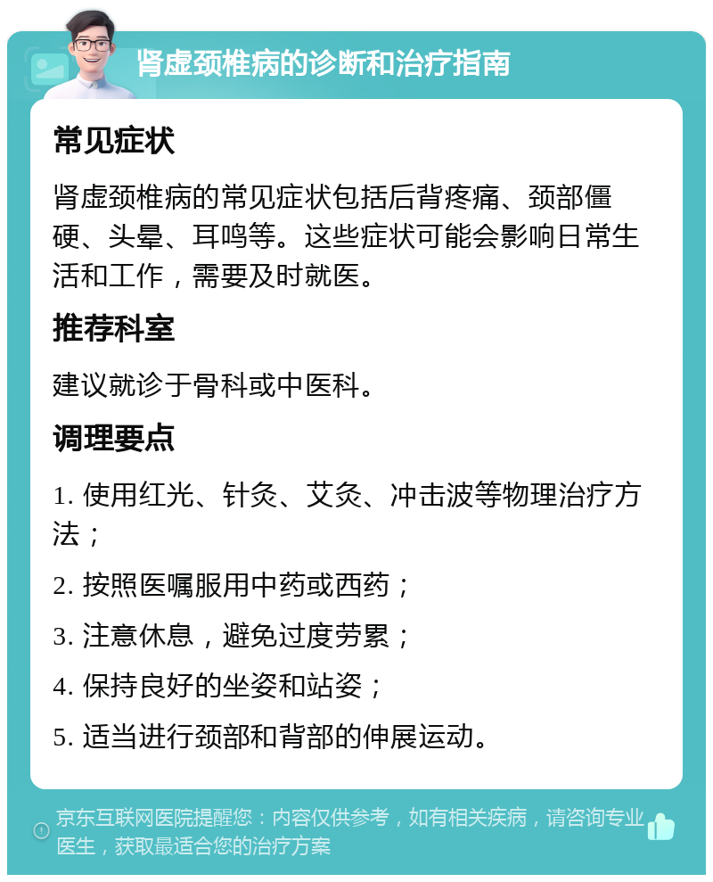 肾虚颈椎病的诊断和治疗指南 常见症状 肾虚颈椎病的常见症状包括后背疼痛、颈部僵硬、头晕、耳鸣等。这些症状可能会影响日常生活和工作，需要及时就医。 推荐科室 建议就诊于骨科或中医科。 调理要点 1. 使用红光、针灸、艾灸、冲击波等物理治疗方法； 2. 按照医嘱服用中药或西药； 3. 注意休息，避免过度劳累； 4. 保持良好的坐姿和站姿； 5. 适当进行颈部和背部的伸展运动。