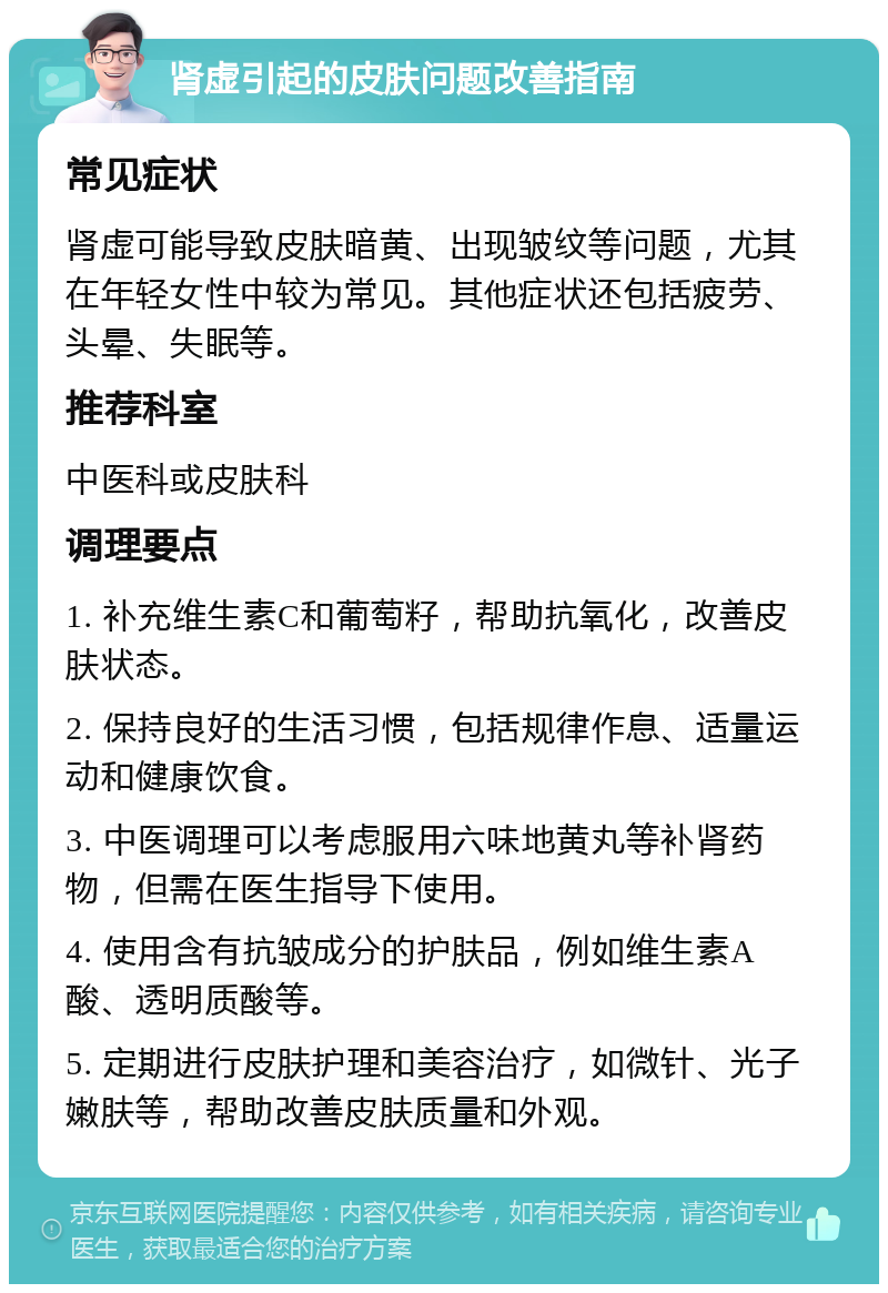 肾虚引起的皮肤问题改善指南 常见症状 肾虚可能导致皮肤暗黄、出现皱纹等问题，尤其在年轻女性中较为常见。其他症状还包括疲劳、头晕、失眠等。 推荐科室 中医科或皮肤科 调理要点 1. 补充维生素C和葡萄籽，帮助抗氧化，改善皮肤状态。 2. 保持良好的生活习惯，包括规律作息、适量运动和健康饮食。 3. 中医调理可以考虑服用六味地黄丸等补肾药物，但需在医生指导下使用。 4. 使用含有抗皱成分的护肤品，例如维生素A酸、透明质酸等。 5. 定期进行皮肤护理和美容治疗，如微针、光子嫩肤等，帮助改善皮肤质量和外观。