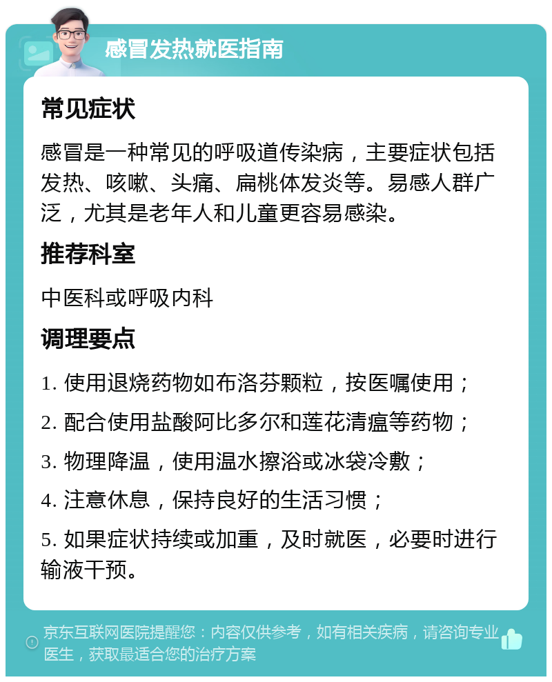 感冒发热就医指南 常见症状 感冒是一种常见的呼吸道传染病，主要症状包括发热、咳嗽、头痛、扁桃体发炎等。易感人群广泛，尤其是老年人和儿童更容易感染。 推荐科室 中医科或呼吸内科 调理要点 1. 使用退烧药物如布洛芬颗粒，按医嘱使用； 2. 配合使用盐酸阿比多尔和莲花清瘟等药物； 3. 物理降温，使用温水擦浴或冰袋冷敷； 4. 注意休息，保持良好的生活习惯； 5. 如果症状持续或加重，及时就医，必要时进行输液干预。