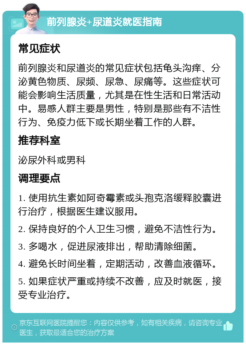 前列腺炎+尿道炎就医指南 常见症状 前列腺炎和尿道炎的常见症状包括龟头沟痒、分泌黄色物质、尿频、尿急、尿痛等。这些症状可能会影响生活质量，尤其是在性生活和日常活动中。易感人群主要是男性，特别是那些有不洁性行为、免疫力低下或长期坐着工作的人群。 推荐科室 泌尿外科或男科 调理要点 1. 使用抗生素如阿奇霉素或头孢克洛缓释胶囊进行治疗，根据医生建议服用。 2. 保持良好的个人卫生习惯，避免不洁性行为。 3. 多喝水，促进尿液排出，帮助清除细菌。 4. 避免长时间坐着，定期活动，改善血液循环。 5. 如果症状严重或持续不改善，应及时就医，接受专业治疗。