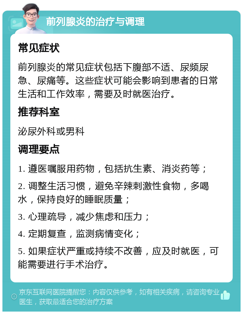 前列腺炎的治疗与调理 常见症状 前列腺炎的常见症状包括下腹部不适、尿频尿急、尿痛等。这些症状可能会影响到患者的日常生活和工作效率，需要及时就医治疗。 推荐科室 泌尿外科或男科 调理要点 1. 遵医嘱服用药物，包括抗生素、消炎药等； 2. 调整生活习惯，避免辛辣刺激性食物，多喝水，保持良好的睡眠质量； 3. 心理疏导，减少焦虑和压力； 4. 定期复查，监测病情变化； 5. 如果症状严重或持续不改善，应及时就医，可能需要进行手术治疗。