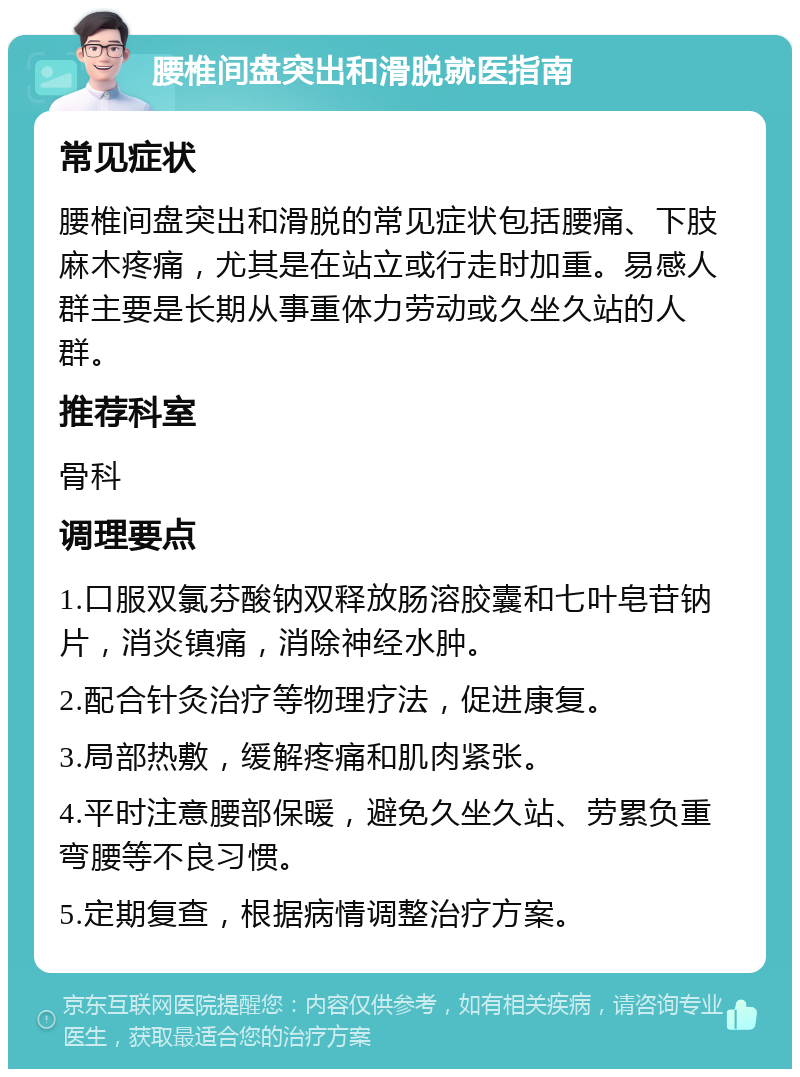 腰椎间盘突出和滑脱就医指南 常见症状 腰椎间盘突出和滑脱的常见症状包括腰痛、下肢麻木疼痛，尤其是在站立或行走时加重。易感人群主要是长期从事重体力劳动或久坐久站的人群。 推荐科室 骨科 调理要点 1.口服双氯芬酸钠双释放肠溶胶囊和七叶皂苷钠片，消炎镇痛，消除神经水肿。 2.配合针灸治疗等物理疗法，促进康复。 3.局部热敷，缓解疼痛和肌肉紧张。 4.平时注意腰部保暖，避免久坐久站、劳累负重弯腰等不良习惯。 5.定期复查，根据病情调整治疗方案。