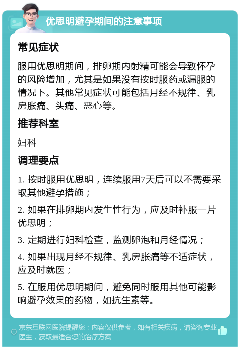 优思明避孕期间的注意事项 常见症状 服用优思明期间，排卵期内射精可能会导致怀孕的风险增加，尤其是如果没有按时服药或漏服的情况下。其他常见症状可能包括月经不规律、乳房胀痛、头痛、恶心等。 推荐科室 妇科 调理要点 1. 按时服用优思明，连续服用7天后可以不需要采取其他避孕措施； 2. 如果在排卵期内发生性行为，应及时补服一片优思明； 3. 定期进行妇科检查，监测卵泡和月经情况； 4. 如果出现月经不规律、乳房胀痛等不适症状，应及时就医； 5. 在服用优思明期间，避免同时服用其他可能影响避孕效果的药物，如抗生素等。