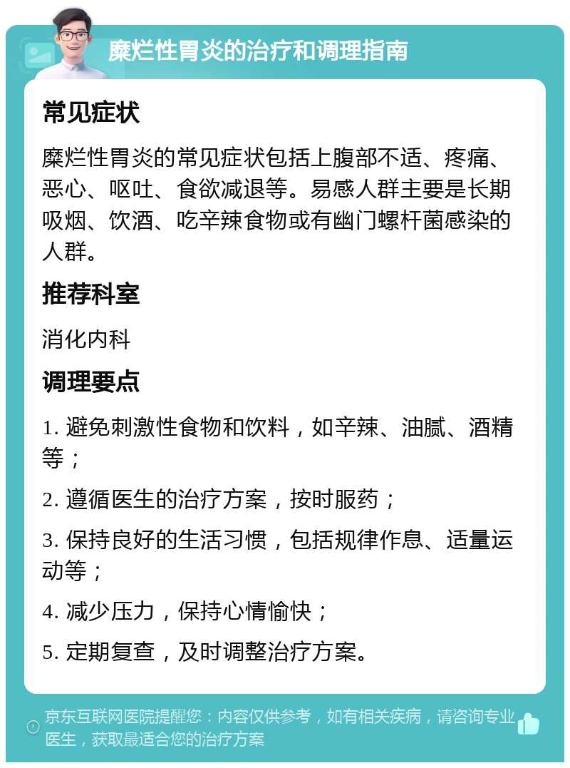 糜烂性胃炎的治疗和调理指南 常见症状 糜烂性胃炎的常见症状包括上腹部不适、疼痛、恶心、呕吐、食欲减退等。易感人群主要是长期吸烟、饮酒、吃辛辣食物或有幽门螺杆菌感染的人群。 推荐科室 消化内科 调理要点 1. 避免刺激性食物和饮料，如辛辣、油腻、酒精等； 2. 遵循医生的治疗方案，按时服药； 3. 保持良好的生活习惯，包括规律作息、适量运动等； 4. 减少压力，保持心情愉快； 5. 定期复查，及时调整治疗方案。