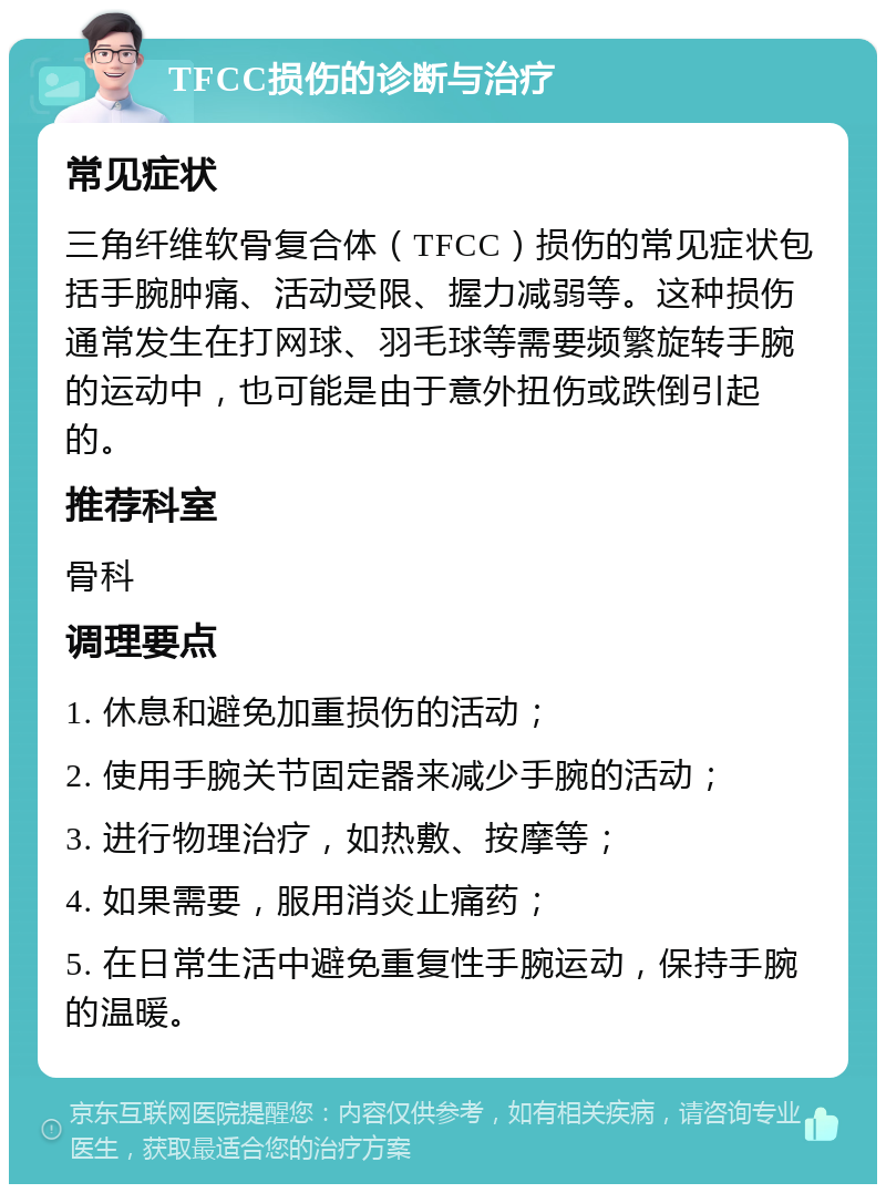 TFCC损伤的诊断与治疗 常见症状 三角纤维软骨复合体（TFCC）损伤的常见症状包括手腕肿痛、活动受限、握力减弱等。这种损伤通常发生在打网球、羽毛球等需要频繁旋转手腕的运动中，也可能是由于意外扭伤或跌倒引起的。 推荐科室 骨科 调理要点 1. 休息和避免加重损伤的活动； 2. 使用手腕关节固定器来减少手腕的活动； 3. 进行物理治疗，如热敷、按摩等； 4. 如果需要，服用消炎止痛药； 5. 在日常生活中避免重复性手腕运动，保持手腕的温暖。