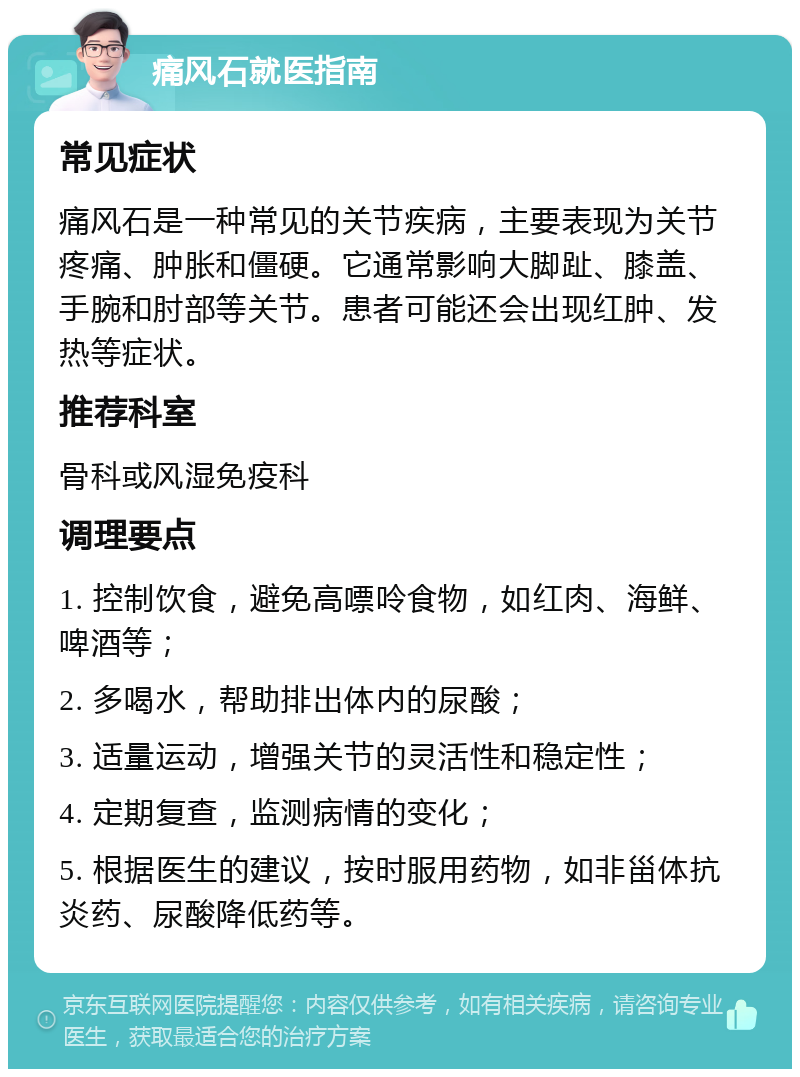 痛风石就医指南 常见症状 痛风石是一种常见的关节疾病，主要表现为关节疼痛、肿胀和僵硬。它通常影响大脚趾、膝盖、手腕和肘部等关节。患者可能还会出现红肿、发热等症状。 推荐科室 骨科或风湿免疫科 调理要点 1. 控制饮食，避免高嘌呤食物，如红肉、海鲜、啤酒等； 2. 多喝水，帮助排出体内的尿酸； 3. 适量运动，增强关节的灵活性和稳定性； 4. 定期复查，监测病情的变化； 5. 根据医生的建议，按时服用药物，如非甾体抗炎药、尿酸降低药等。