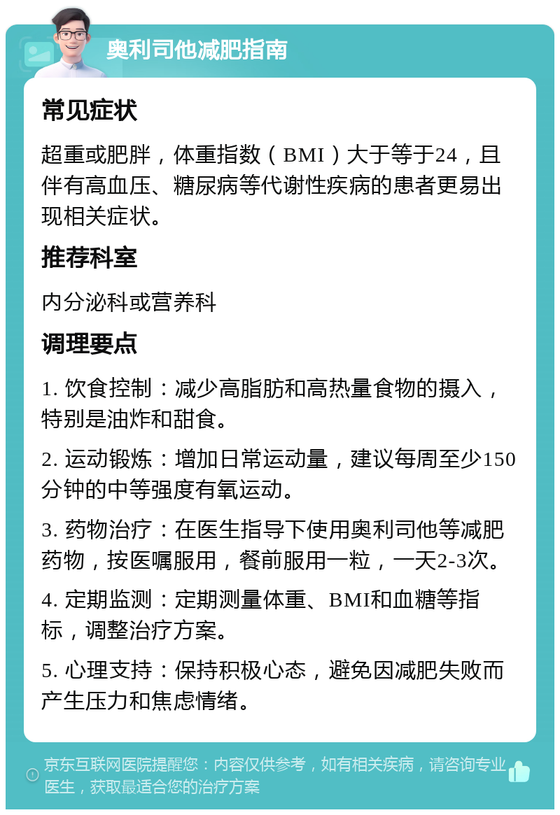 奥利司他减肥指南 常见症状 超重或肥胖，体重指数（BMI）大于等于24，且伴有高血压、糖尿病等代谢性疾病的患者更易出现相关症状。 推荐科室 内分泌科或营养科 调理要点 1. 饮食控制：减少高脂肪和高热量食物的摄入，特别是油炸和甜食。 2. 运动锻炼：增加日常运动量，建议每周至少150分钟的中等强度有氧运动。 3. 药物治疗：在医生指导下使用奥利司他等减肥药物，按医嘱服用，餐前服用一粒，一天2-3次。 4. 定期监测：定期测量体重、BMI和血糖等指标，调整治疗方案。 5. 心理支持：保持积极心态，避免因减肥失败而产生压力和焦虑情绪。