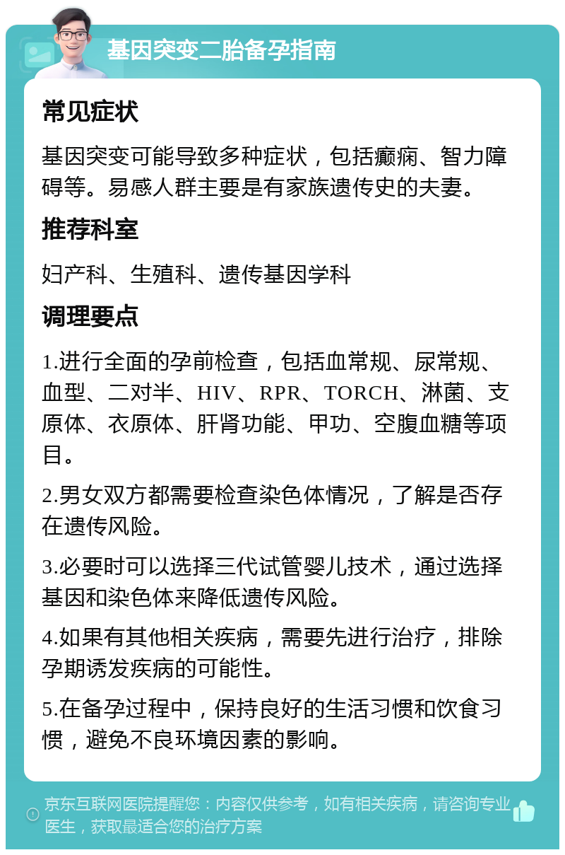 基因突变二胎备孕指南 常见症状 基因突变可能导致多种症状，包括癫痫、智力障碍等。易感人群主要是有家族遗传史的夫妻。 推荐科室 妇产科、生殖科、遗传基因学科 调理要点 1.进行全面的孕前检查，包括血常规、尿常规、血型、二对半、HIV、RPR、TORCH、淋菌、支原体、衣原体、肝肾功能、甲功、空腹血糖等项目。 2.男女双方都需要检查染色体情况，了解是否存在遗传风险。 3.必要时可以选择三代试管婴儿技术，通过选择基因和染色体来降低遗传风险。 4.如果有其他相关疾病，需要先进行治疗，排除孕期诱发疾病的可能性。 5.在备孕过程中，保持良好的生活习惯和饮食习惯，避免不良环境因素的影响。