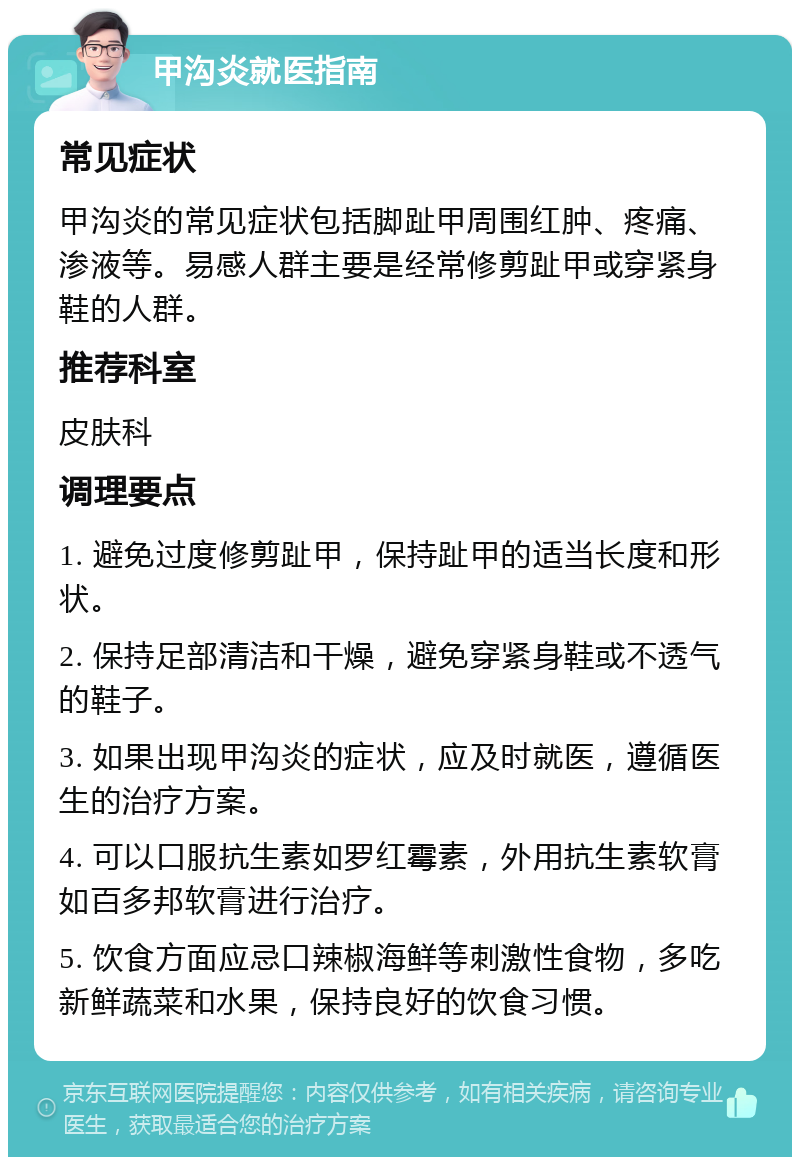 甲沟炎就医指南 常见症状 甲沟炎的常见症状包括脚趾甲周围红肿、疼痛、渗液等。易感人群主要是经常修剪趾甲或穿紧身鞋的人群。 推荐科室 皮肤科 调理要点 1. 避免过度修剪趾甲，保持趾甲的适当长度和形状。 2. 保持足部清洁和干燥，避免穿紧身鞋或不透气的鞋子。 3. 如果出现甲沟炎的症状，应及时就医，遵循医生的治疗方案。 4. 可以口服抗生素如罗红霉素，外用抗生素软膏如百多邦软膏进行治疗。 5. 饮食方面应忌口辣椒海鲜等刺激性食物，多吃新鲜蔬菜和水果，保持良好的饮食习惯。