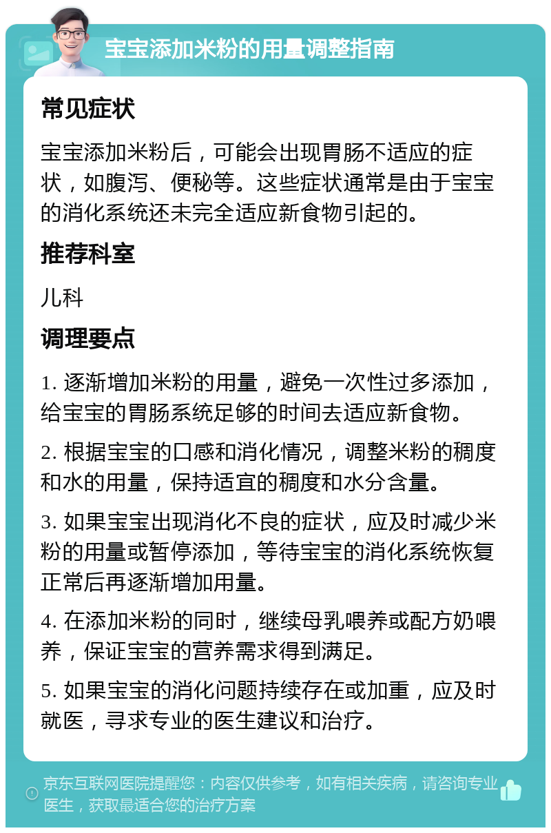 宝宝添加米粉的用量调整指南 常见症状 宝宝添加米粉后，可能会出现胃肠不适应的症状，如腹泻、便秘等。这些症状通常是由于宝宝的消化系统还未完全适应新食物引起的。 推荐科室 儿科 调理要点 1. 逐渐增加米粉的用量，避免一次性过多添加，给宝宝的胃肠系统足够的时间去适应新食物。 2. 根据宝宝的口感和消化情况，调整米粉的稠度和水的用量，保持适宜的稠度和水分含量。 3. 如果宝宝出现消化不良的症状，应及时减少米粉的用量或暂停添加，等待宝宝的消化系统恢复正常后再逐渐增加用量。 4. 在添加米粉的同时，继续母乳喂养或配方奶喂养，保证宝宝的营养需求得到满足。 5. 如果宝宝的消化问题持续存在或加重，应及时就医，寻求专业的医生建议和治疗。