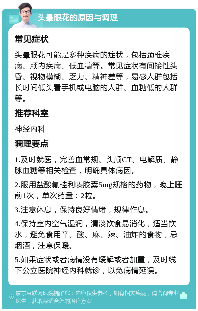 头晕眼花的原因与调理 常见症状 头晕眼花可能是多种疾病的症状，包括颈椎疾病、颅内疾病、低血糖等。常见症状有间接性头昏、视物模糊、乏力、精神差等，易感人群包括长时间低头看手机或电脑的人群、血糖低的人群等。 推荐科室 神经内科 调理要点 1.及时就医，完善血常规、头颅CT、电解质、静脉血糖等相关检查，明确具体病因。 2.服用盐酸氟桂利嗪胶囊5mg规格的药物，晚上睡前1次，单次药量：2粒。 3.注意休息，保持良好情绪，规律作息。 4.保持室内空气湿润，清淡饮食易消化，适当饮水，避免食用辛、酸、麻、辣、油炸的食物，忌烟酒，注意保暖。 5.如果症状或者病情没有缓解或者加重，及时线下公立医院神经内科就诊，以免病情延误。