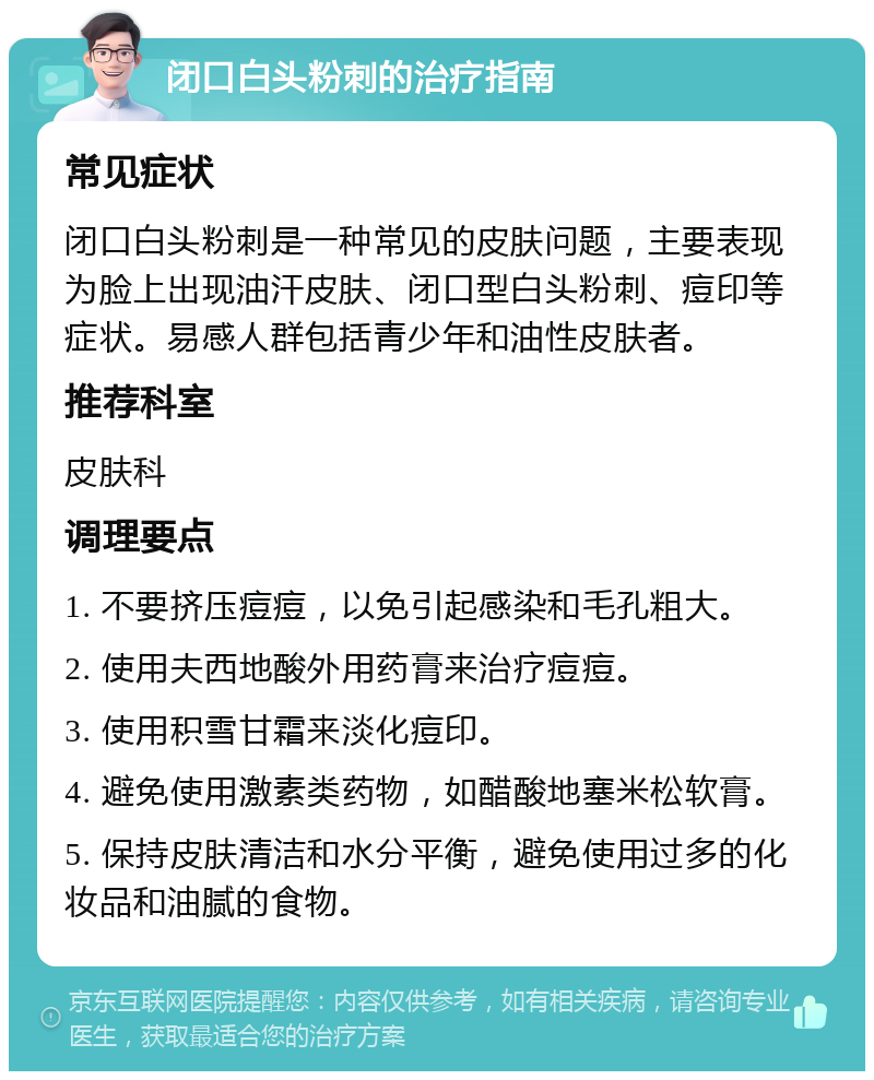 闭口白头粉刺的治疗指南 常见症状 闭口白头粉刺是一种常见的皮肤问题，主要表现为脸上出现油汗皮肤、闭口型白头粉刺、痘印等症状。易感人群包括青少年和油性皮肤者。 推荐科室 皮肤科 调理要点 1. 不要挤压痘痘，以免引起感染和毛孔粗大。 2. 使用夫西地酸外用药膏来治疗痘痘。 3. 使用积雪甘霜来淡化痘印。 4. 避免使用激素类药物，如醋酸地塞米松软膏。 5. 保持皮肤清洁和水分平衡，避免使用过多的化妆品和油腻的食物。