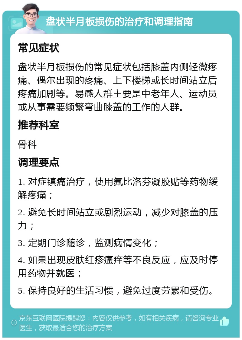 盘状半月板损伤的治疗和调理指南 常见症状 盘状半月板损伤的常见症状包括膝盖内侧轻微疼痛、偶尔出现的疼痛、上下楼梯或长时间站立后疼痛加剧等。易感人群主要是中老年人、运动员或从事需要频繁弯曲膝盖的工作的人群。 推荐科室 骨科 调理要点 1. 对症镇痛治疗，使用氟比洛芬凝胶贴等药物缓解疼痛； 2. 避免长时间站立或剧烈运动，减少对膝盖的压力； 3. 定期门诊随诊，监测病情变化； 4. 如果出现皮肤红疹瘙痒等不良反应，应及时停用药物并就医； 5. 保持良好的生活习惯，避免过度劳累和受伤。