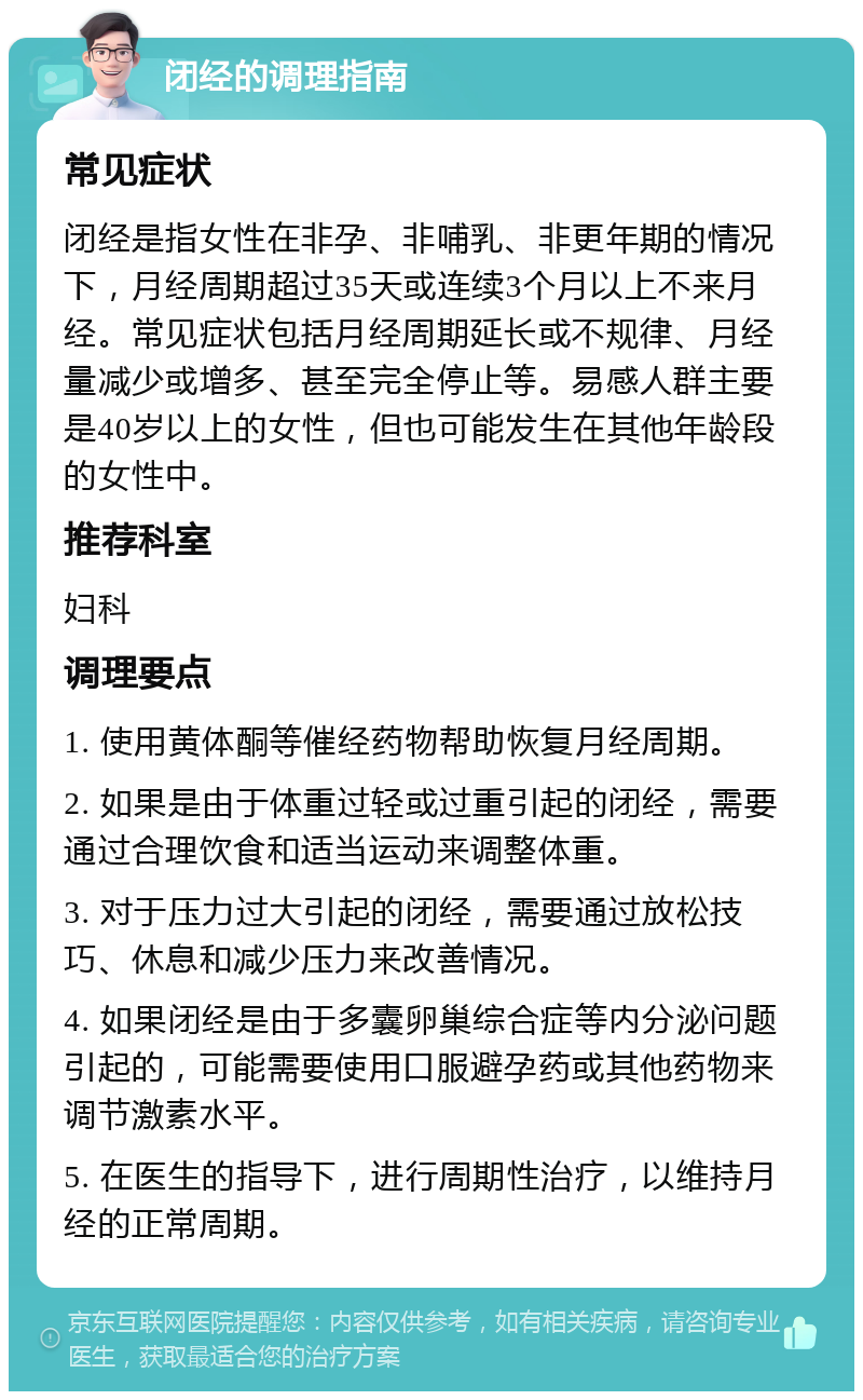 闭经的调理指南 常见症状 闭经是指女性在非孕、非哺乳、非更年期的情况下，月经周期超过35天或连续3个月以上不来月经。常见症状包括月经周期延长或不规律、月经量减少或增多、甚至完全停止等。易感人群主要是40岁以上的女性，但也可能发生在其他年龄段的女性中。 推荐科室 妇科 调理要点 1. 使用黄体酮等催经药物帮助恢复月经周期。 2. 如果是由于体重过轻或过重引起的闭经，需要通过合理饮食和适当运动来调整体重。 3. 对于压力过大引起的闭经，需要通过放松技巧、休息和减少压力来改善情况。 4. 如果闭经是由于多囊卵巢综合症等内分泌问题引起的，可能需要使用口服避孕药或其他药物来调节激素水平。 5. 在医生的指导下，进行周期性治疗，以维持月经的正常周期。