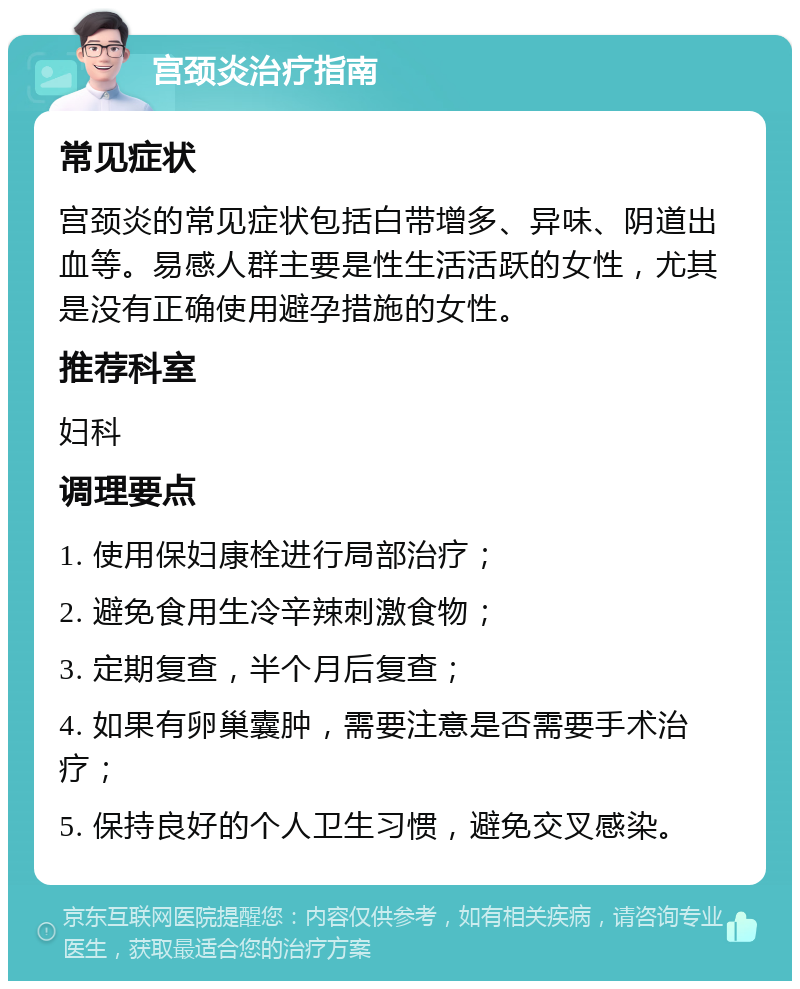 宫颈炎治疗指南 常见症状 宫颈炎的常见症状包括白带增多、异味、阴道出血等。易感人群主要是性生活活跃的女性，尤其是没有正确使用避孕措施的女性。 推荐科室 妇科 调理要点 1. 使用保妇康栓进行局部治疗； 2. 避免食用生冷辛辣刺激食物； 3. 定期复查，半个月后复查； 4. 如果有卵巢囊肿，需要注意是否需要手术治疗； 5. 保持良好的个人卫生习惯，避免交叉感染。