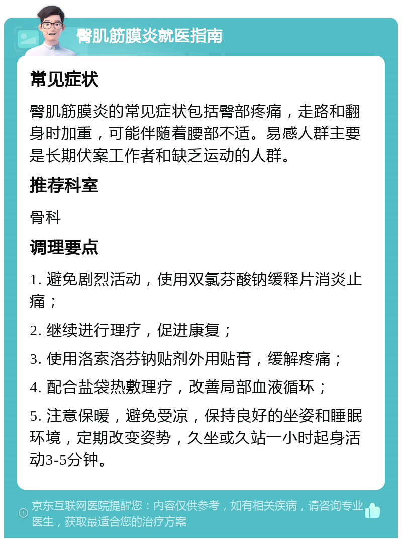 臀肌筋膜炎就医指南 常见症状 臀肌筋膜炎的常见症状包括臀部疼痛，走路和翻身时加重，可能伴随着腰部不适。易感人群主要是长期伏案工作者和缺乏运动的人群。 推荐科室 骨科 调理要点 1. 避免剧烈活动，使用双氯芬酸钠缓释片消炎止痛； 2. 继续进行理疗，促进康复； 3. 使用洛索洛芬钠贴剂外用贴膏，缓解疼痛； 4. 配合盐袋热敷理疗，改善局部血液循环； 5. 注意保暖，避免受凉，保持良好的坐姿和睡眠环境，定期改变姿势，久坐或久站一小时起身活动3-5分钟。