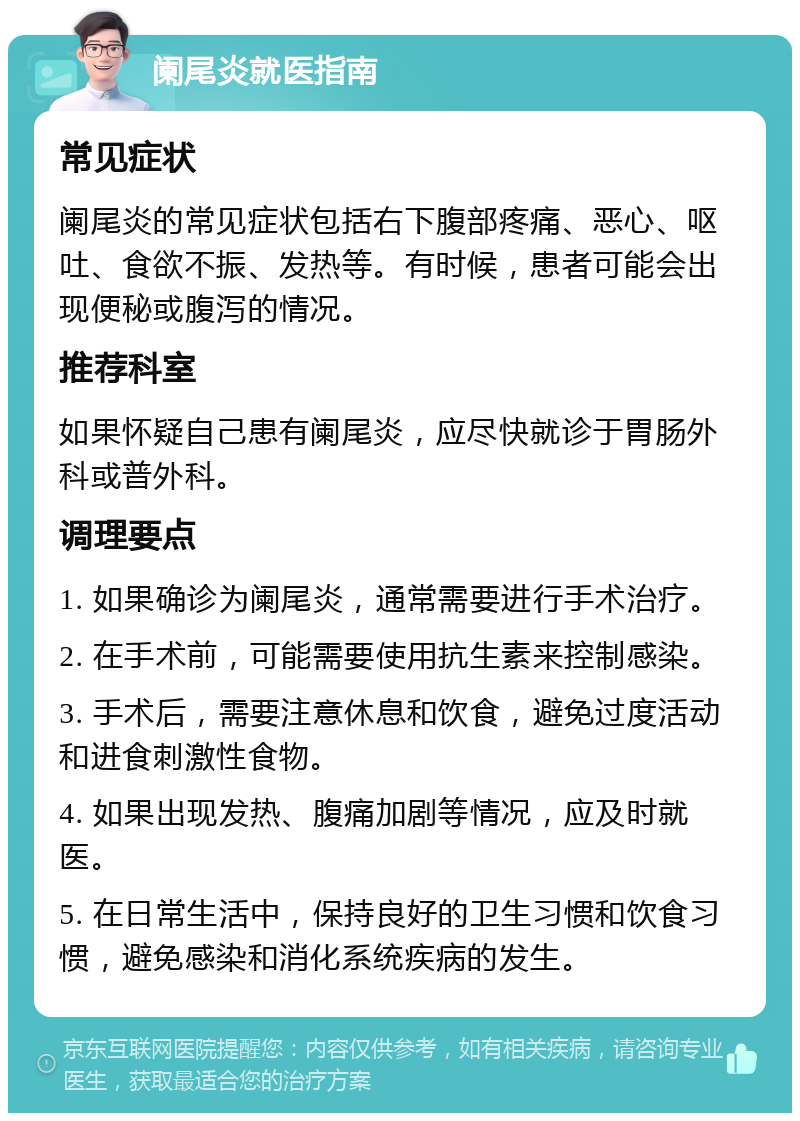 阑尾炎就医指南 常见症状 阑尾炎的常见症状包括右下腹部疼痛、恶心、呕吐、食欲不振、发热等。有时候，患者可能会出现便秘或腹泻的情况。 推荐科室 如果怀疑自己患有阑尾炎，应尽快就诊于胃肠外科或普外科。 调理要点 1. 如果确诊为阑尾炎，通常需要进行手术治疗。 2. 在手术前，可能需要使用抗生素来控制感染。 3. 手术后，需要注意休息和饮食，避免过度活动和进食刺激性食物。 4. 如果出现发热、腹痛加剧等情况，应及时就医。 5. 在日常生活中，保持良好的卫生习惯和饮食习惯，避免感染和消化系统疾病的发生。