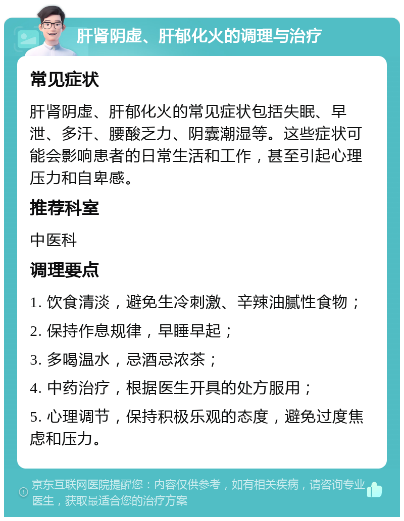 肝肾阴虚、肝郁化火的调理与治疗 常见症状 肝肾阴虚、肝郁化火的常见症状包括失眠、早泄、多汗、腰酸乏力、阴囊潮湿等。这些症状可能会影响患者的日常生活和工作，甚至引起心理压力和自卑感。 推荐科室 中医科 调理要点 1. 饮食清淡，避免生冷刺激、辛辣油腻性食物； 2. 保持作息规律，早睡早起； 3. 多喝温水，忌酒忌浓茶； 4. 中药治疗，根据医生开具的处方服用； 5. 心理调节，保持积极乐观的态度，避免过度焦虑和压力。