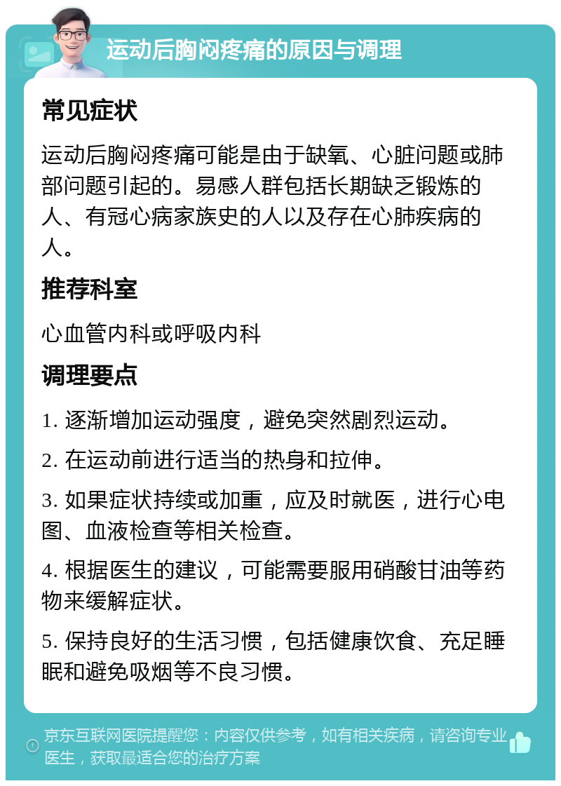 运动后胸闷疼痛的原因与调理 常见症状 运动后胸闷疼痛可能是由于缺氧、心脏问题或肺部问题引起的。易感人群包括长期缺乏锻炼的人、有冠心病家族史的人以及存在心肺疾病的人。 推荐科室 心血管内科或呼吸内科 调理要点 1. 逐渐增加运动强度，避免突然剧烈运动。 2. 在运动前进行适当的热身和拉伸。 3. 如果症状持续或加重，应及时就医，进行心电图、血液检查等相关检查。 4. 根据医生的建议，可能需要服用硝酸甘油等药物来缓解症状。 5. 保持良好的生活习惯，包括健康饮食、充足睡眠和避免吸烟等不良习惯。