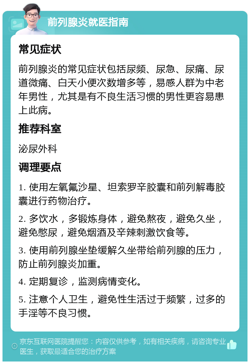 前列腺炎就医指南 常见症状 前列腺炎的常见症状包括尿频、尿急、尿痛、尿道微痛、白天小便次数增多等，易感人群为中老年男性，尤其是有不良生活习惯的男性更容易患上此病。 推荐科室 泌尿外科 调理要点 1. 使用左氧氟沙星、坦索罗辛胶囊和前列解毒胶囊进行药物治疗。 2. 多饮水，多锻炼身体，避免熬夜，避免久坐，避免憋尿，避免烟酒及辛辣刺激饮食等。 3. 使用前列腺坐垫缓解久坐带给前列腺的压力，防止前列腺炎加重。 4. 定期复诊，监测病情变化。 5. 注意个人卫生，避免性生活过于频繁，过多的手淫等不良习惯。