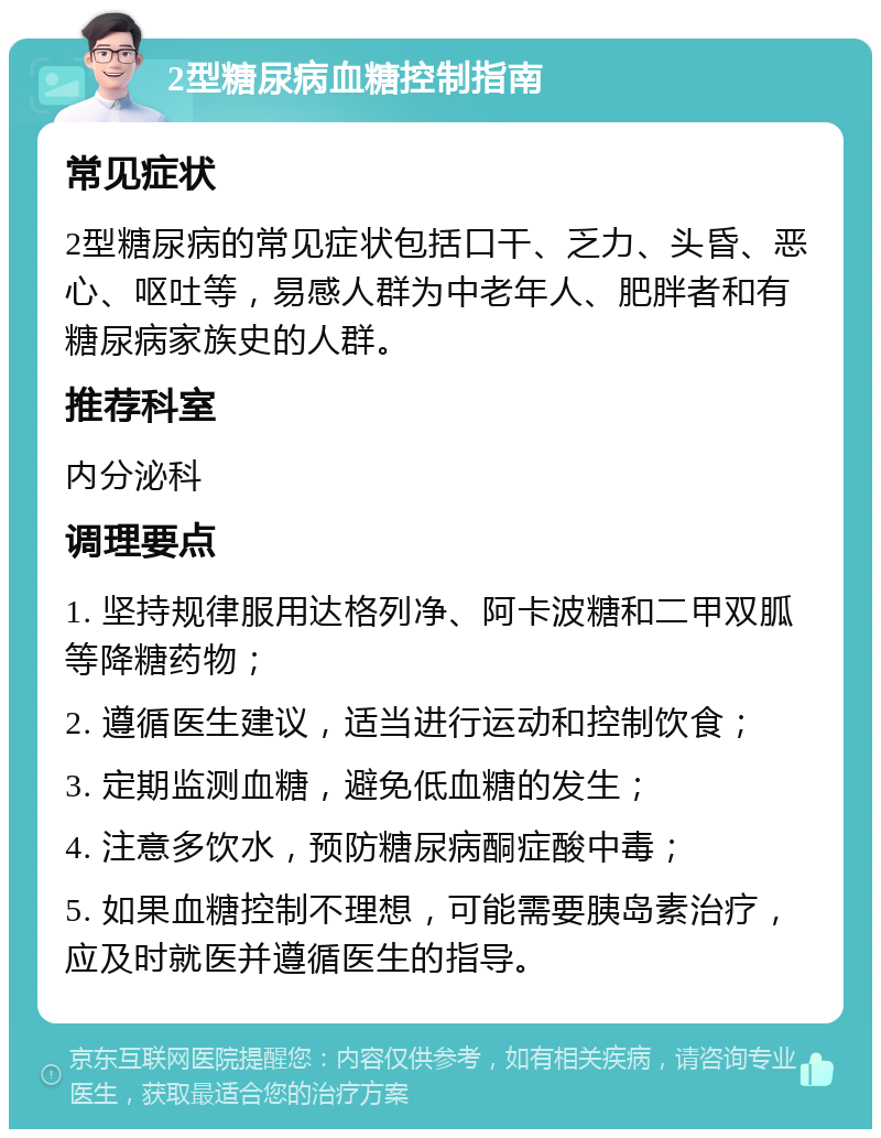 2型糖尿病血糖控制指南 常见症状 2型糖尿病的常见症状包括口干、乏力、头昏、恶心、呕吐等，易感人群为中老年人、肥胖者和有糖尿病家族史的人群。 推荐科室 内分泌科 调理要点 1. 坚持规律服用达格列净、阿卡波糖和二甲双胍等降糖药物； 2. 遵循医生建议，适当进行运动和控制饮食； 3. 定期监测血糖，避免低血糖的发生； 4. 注意多饮水，预防糖尿病酮症酸中毒； 5. 如果血糖控制不理想，可能需要胰岛素治疗，应及时就医并遵循医生的指导。