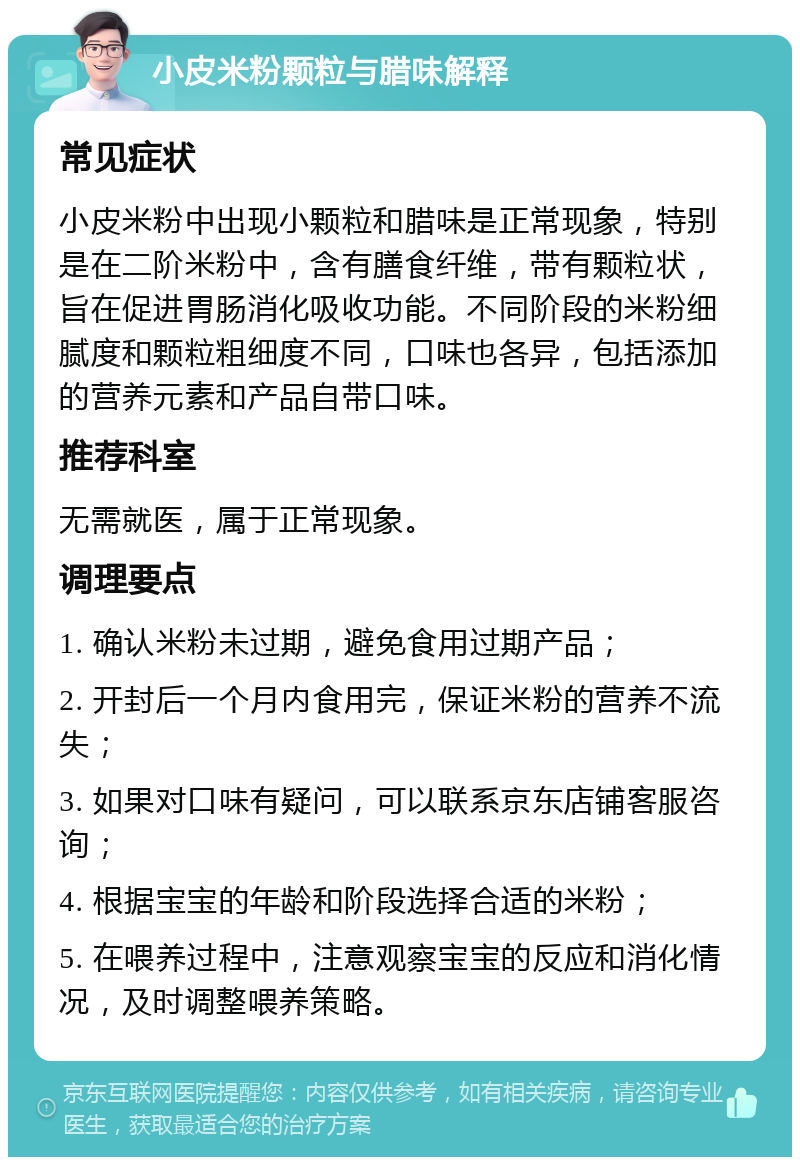 小皮米粉颗粒与腊味解释 常见症状 小皮米粉中出现小颗粒和腊味是正常现象，特别是在二阶米粉中，含有膳食纤维，带有颗粒状，旨在促进胃肠消化吸收功能。不同阶段的米粉细腻度和颗粒粗细度不同，口味也各异，包括添加的营养元素和产品自带口味。 推荐科室 无需就医，属于正常现象。 调理要点 1. 确认米粉未过期，避免食用过期产品； 2. 开封后一个月内食用完，保证米粉的营养不流失； 3. 如果对口味有疑问，可以联系京东店铺客服咨询； 4. 根据宝宝的年龄和阶段选择合适的米粉； 5. 在喂养过程中，注意观察宝宝的反应和消化情况，及时调整喂养策略。