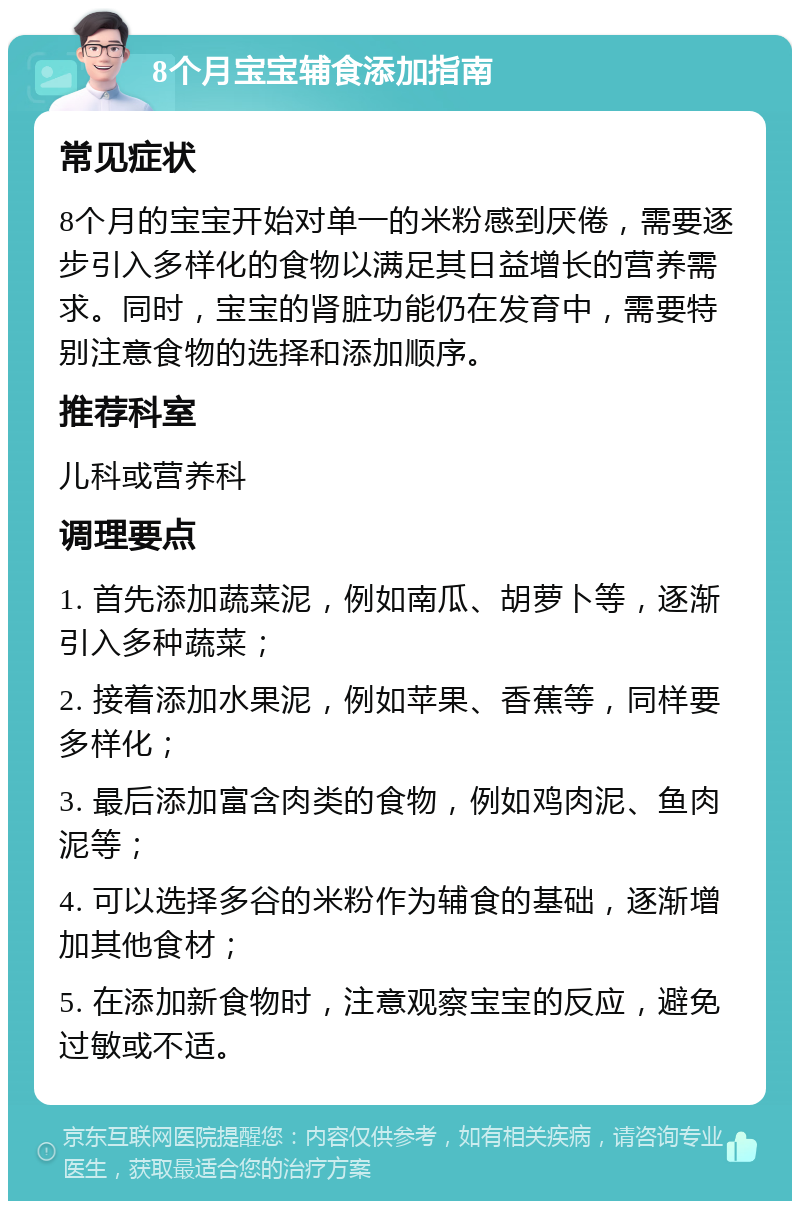 8个月宝宝辅食添加指南 常见症状 8个月的宝宝开始对单一的米粉感到厌倦，需要逐步引入多样化的食物以满足其日益增长的营养需求。同时，宝宝的肾脏功能仍在发育中，需要特别注意食物的选择和添加顺序。 推荐科室 儿科或营养科 调理要点 1. 首先添加蔬菜泥，例如南瓜、胡萝卜等，逐渐引入多种蔬菜； 2. 接着添加水果泥，例如苹果、香蕉等，同样要多样化； 3. 最后添加富含肉类的食物，例如鸡肉泥、鱼肉泥等； 4. 可以选择多谷的米粉作为辅食的基础，逐渐增加其他食材； 5. 在添加新食物时，注意观察宝宝的反应，避免过敏或不适。