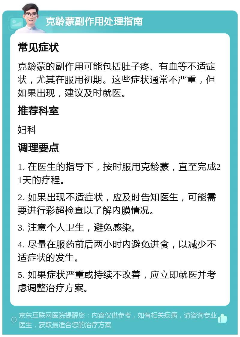 克龄蒙副作用处理指南 常见症状 克龄蒙的副作用可能包括肚子疼、有血等不适症状，尤其在服用初期。这些症状通常不严重，但如果出现，建议及时就医。 推荐科室 妇科 调理要点 1. 在医生的指导下，按时服用克龄蒙，直至完成21天的疗程。 2. 如果出现不适症状，应及时告知医生，可能需要进行彩超检查以了解内膜情况。 3. 注意个人卫生，避免感染。 4. 尽量在服药前后两小时内避免进食，以减少不适症状的发生。 5. 如果症状严重或持续不改善，应立即就医并考虑调整治疗方案。