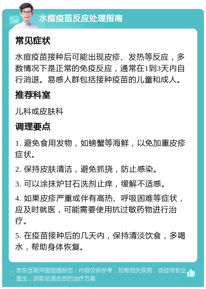 水痘疫苗反应处理指南 常见症状 水痘疫苗接种后可能出现皮疹、发热等反应，多数情况下是正常的免疫反应，通常在1到3天内自行消退。易感人群包括接种疫苗的儿童和成人。 推荐科室 儿科或皮肤科 调理要点 1. 避免食用发物，如螃蟹等海鲜，以免加重皮疹症状。 2. 保持皮肤清洁，避免抓挠，防止感染。 3. 可以涂抹炉甘石洗剂止痒，缓解不适感。 4. 如果皮疹严重或伴有高热、呼吸困难等症状，应及时就医，可能需要使用抗过敏药物进行治疗。 5. 在疫苗接种后的几天内，保持清淡饮食，多喝水，帮助身体恢复。