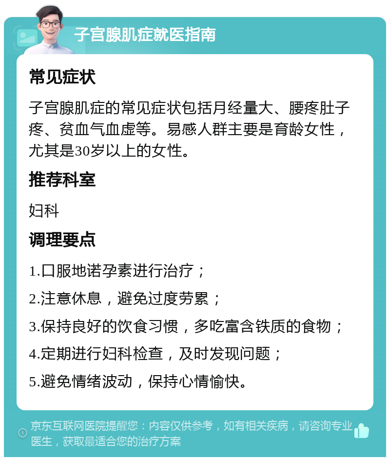 子宫腺肌症就医指南 常见症状 子宫腺肌症的常见症状包括月经量大、腰疼肚子疼、贫血气血虚等。易感人群主要是育龄女性，尤其是30岁以上的女性。 推荐科室 妇科 调理要点 1.口服地诺孕素进行治疗； 2.注意休息，避免过度劳累； 3.保持良好的饮食习惯，多吃富含铁质的食物； 4.定期进行妇科检查，及时发现问题； 5.避免情绪波动，保持心情愉快。