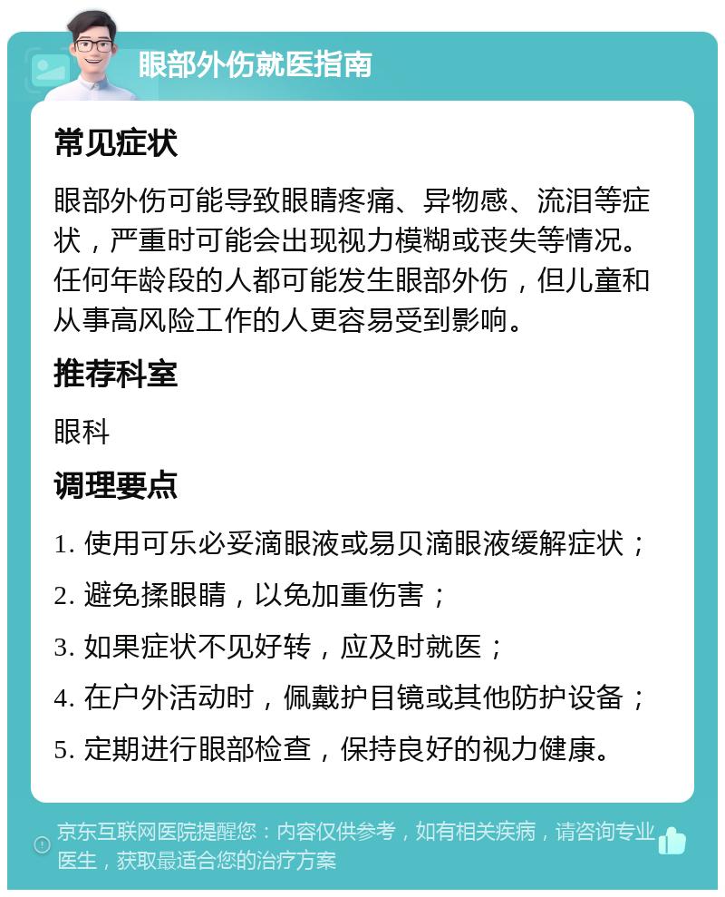 眼部外伤就医指南 常见症状 眼部外伤可能导致眼睛疼痛、异物感、流泪等症状，严重时可能会出现视力模糊或丧失等情况。任何年龄段的人都可能发生眼部外伤，但儿童和从事高风险工作的人更容易受到影响。 推荐科室 眼科 调理要点 1. 使用可乐必妥滴眼液或易贝滴眼液缓解症状； 2. 避免揉眼睛，以免加重伤害； 3. 如果症状不见好转，应及时就医； 4. 在户外活动时，佩戴护目镜或其他防护设备； 5. 定期进行眼部检查，保持良好的视力健康。