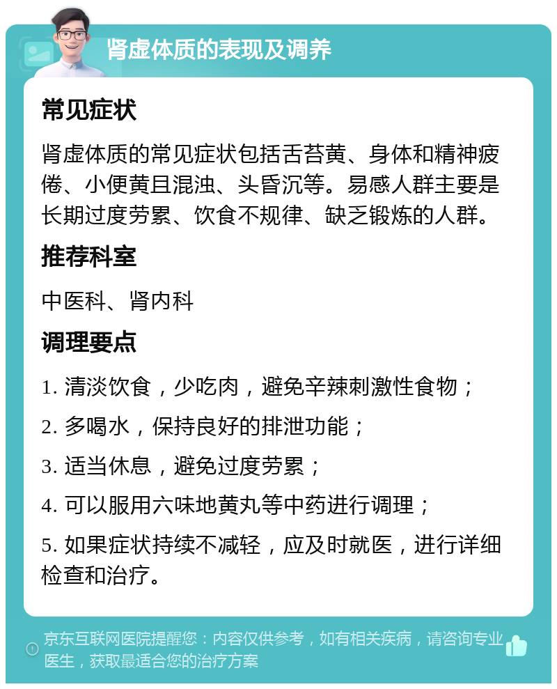 肾虚体质的表现及调养 常见症状 肾虚体质的常见症状包括舌苔黄、身体和精神疲倦、小便黄且混浊、头昏沉等。易感人群主要是长期过度劳累、饮食不规律、缺乏锻炼的人群。 推荐科室 中医科、肾内科 调理要点 1. 清淡饮食，少吃肉，避免辛辣刺激性食物； 2. 多喝水，保持良好的排泄功能； 3. 适当休息，避免过度劳累； 4. 可以服用六味地黄丸等中药进行调理； 5. 如果症状持续不减轻，应及时就医，进行详细检查和治疗。