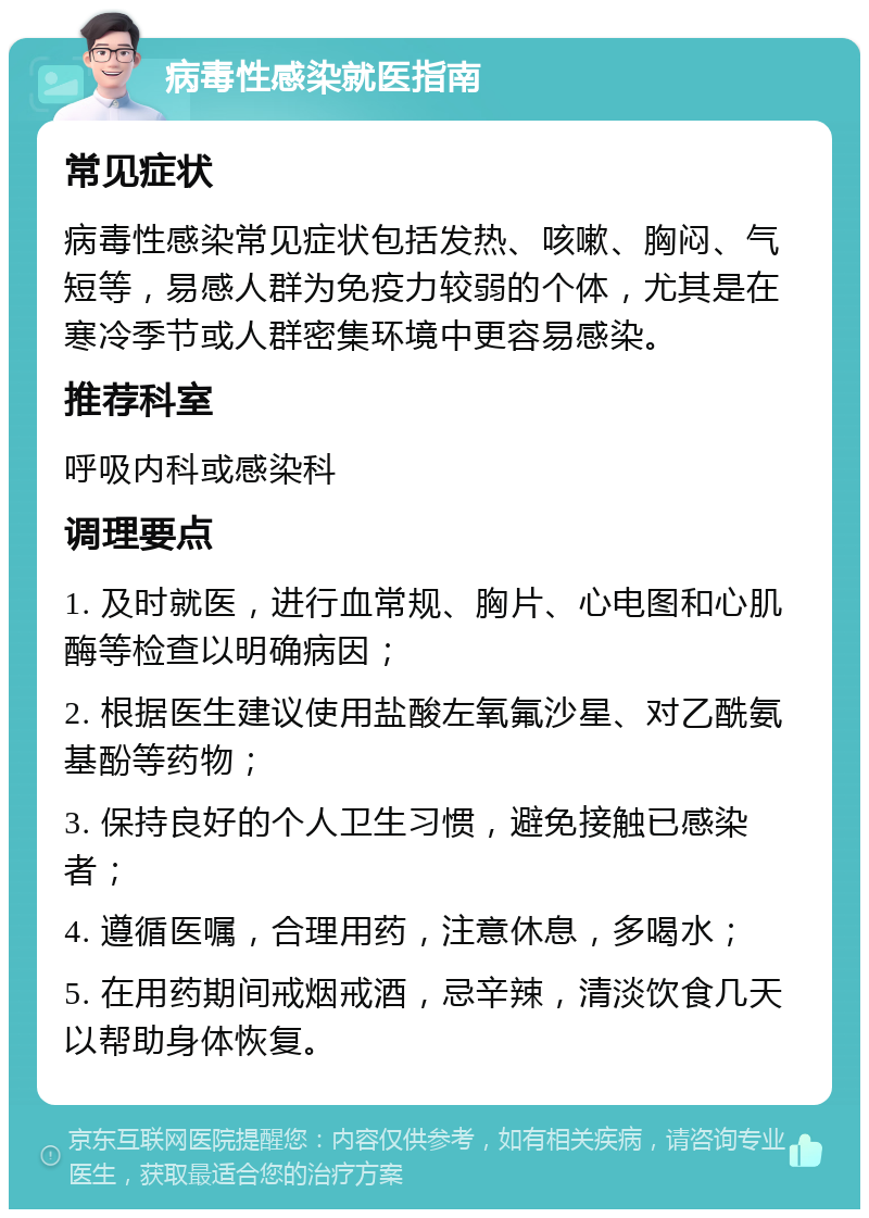 病毒性感染就医指南 常见症状 病毒性感染常见症状包括发热、咳嗽、胸闷、气短等，易感人群为免疫力较弱的个体，尤其是在寒冷季节或人群密集环境中更容易感染。 推荐科室 呼吸内科或感染科 调理要点 1. 及时就医，进行血常规、胸片、心电图和心肌酶等检查以明确病因； 2. 根据医生建议使用盐酸左氧氟沙星、对乙酰氨基酚等药物； 3. 保持良好的个人卫生习惯，避免接触已感染者； 4. 遵循医嘱，合理用药，注意休息，多喝水； 5. 在用药期间戒烟戒酒，忌辛辣，清淡饮食几天以帮助身体恢复。