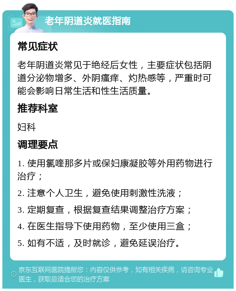 老年阴道炎就医指南 常见症状 老年阴道炎常见于绝经后女性，主要症状包括阴道分泌物增多、外阴瘙痒、灼热感等，严重时可能会影响日常生活和性生活质量。 推荐科室 妇科 调理要点 1. 使用氯喹那多片或保妇康凝胶等外用药物进行治疗； 2. 注意个人卫生，避免使用刺激性洗液； 3. 定期复查，根据复查结果调整治疗方案； 4. 在医生指导下使用药物，至少使用三盒； 5. 如有不适，及时就诊，避免延误治疗。