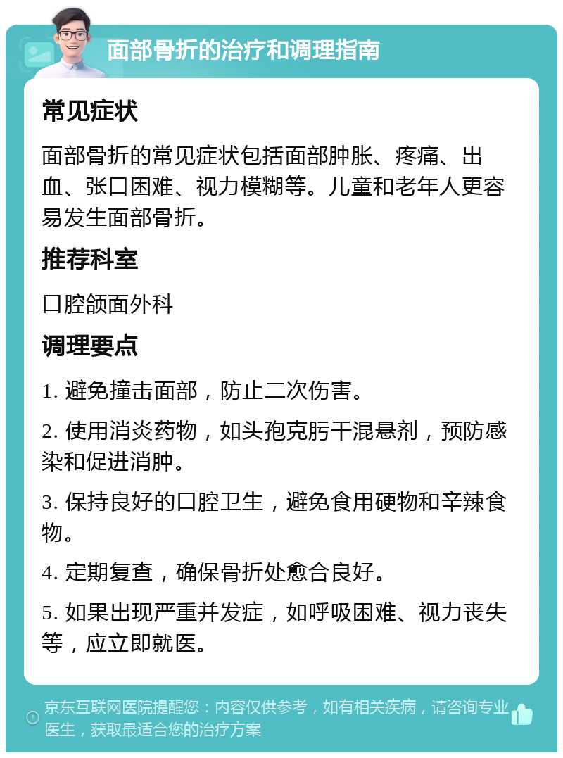 面部骨折的治疗和调理指南 常见症状 面部骨折的常见症状包括面部肿胀、疼痛、出血、张口困难、视力模糊等。儿童和老年人更容易发生面部骨折。 推荐科室 口腔颌面外科 调理要点 1. 避免撞击面部，防止二次伤害。 2. 使用消炎药物，如头孢克肟干混悬剂，预防感染和促进消肿。 3. 保持良好的口腔卫生，避免食用硬物和辛辣食物。 4. 定期复查，确保骨折处愈合良好。 5. 如果出现严重并发症，如呼吸困难、视力丧失等，应立即就医。