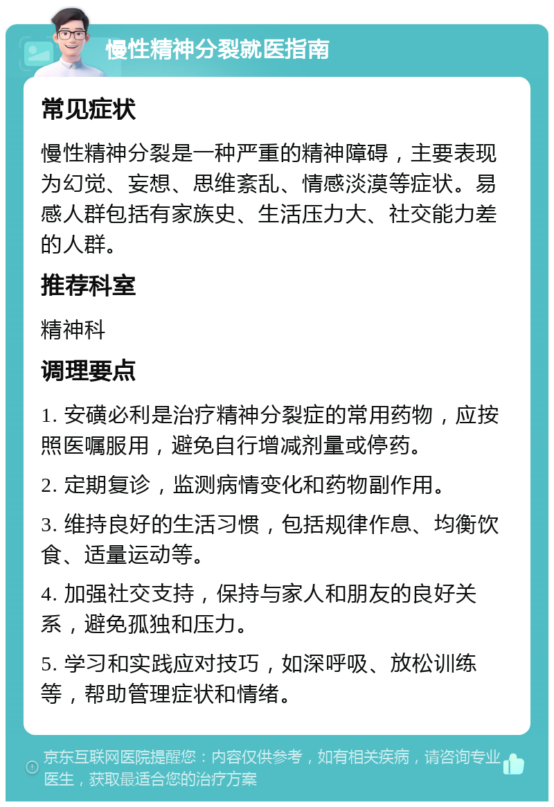 慢性精神分裂就医指南 常见症状 慢性精神分裂是一种严重的精神障碍，主要表现为幻觉、妄想、思维紊乱、情感淡漠等症状。易感人群包括有家族史、生活压力大、社交能力差的人群。 推荐科室 精神科 调理要点 1. 安磺必利是治疗精神分裂症的常用药物，应按照医嘱服用，避免自行增减剂量或停药。 2. 定期复诊，监测病情变化和药物副作用。 3. 维持良好的生活习惯，包括规律作息、均衡饮食、适量运动等。 4. 加强社交支持，保持与家人和朋友的良好关系，避免孤独和压力。 5. 学习和实践应对技巧，如深呼吸、放松训练等，帮助管理症状和情绪。