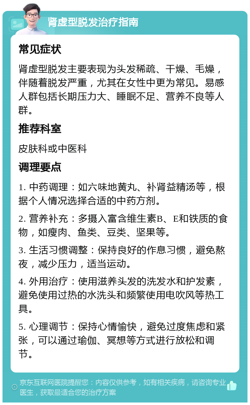 肾虚型脱发治疗指南 常见症状 肾虚型脱发主要表现为头发稀疏、干燥、毛燥，伴随着脱发严重，尤其在女性中更为常见。易感人群包括长期压力大、睡眠不足、营养不良等人群。 推荐科室 皮肤科或中医科 调理要点 1. 中药调理：如六味地黄丸、补肾益精汤等，根据个人情况选择合适的中药方剂。 2. 营养补充：多摄入富含维生素B、E和铁质的食物，如瘦肉、鱼类、豆类、坚果等。 3. 生活习惯调整：保持良好的作息习惯，避免熬夜，减少压力，适当运动。 4. 外用治疗：使用滋养头发的洗发水和护发素，避免使用过热的水洗头和频繁使用电吹风等热工具。 5. 心理调节：保持心情愉快，避免过度焦虑和紧张，可以通过瑜伽、冥想等方式进行放松和调节。