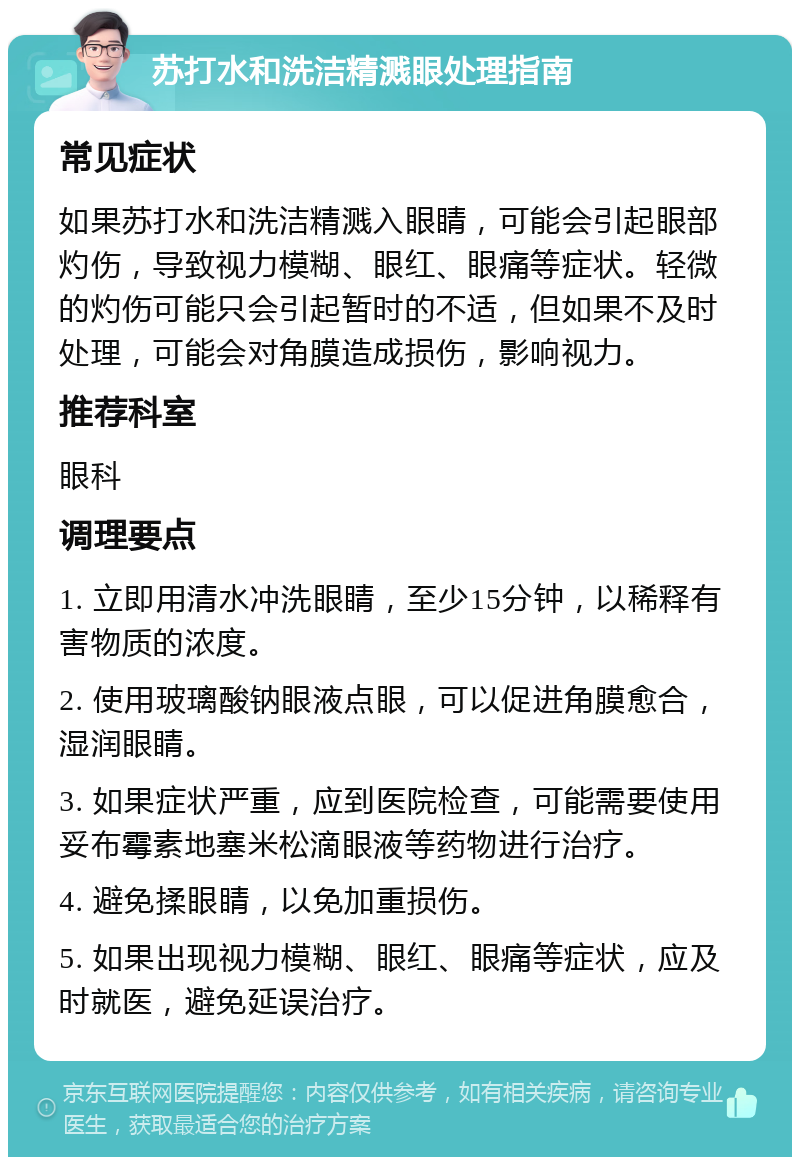 苏打水和洗洁精溅眼处理指南 常见症状 如果苏打水和洗洁精溅入眼睛，可能会引起眼部灼伤，导致视力模糊、眼红、眼痛等症状。轻微的灼伤可能只会引起暂时的不适，但如果不及时处理，可能会对角膜造成损伤，影响视力。 推荐科室 眼科 调理要点 1. 立即用清水冲洗眼睛，至少15分钟，以稀释有害物质的浓度。 2. 使用玻璃酸钠眼液点眼，可以促进角膜愈合，湿润眼睛。 3. 如果症状严重，应到医院检查，可能需要使用妥布霉素地塞米松滴眼液等药物进行治疗。 4. 避免揉眼睛，以免加重损伤。 5. 如果出现视力模糊、眼红、眼痛等症状，应及时就医，避免延误治疗。