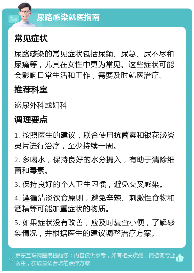 尿路感染就医指南 常见症状 尿路感染的常见症状包括尿频、尿急、尿不尽和尿痛等，尤其在女性中更为常见。这些症状可能会影响日常生活和工作，需要及时就医治疗。 推荐科室 泌尿外科或妇科 调理要点 1. 按照医生的建议，联合使用抗菌素和银花泌炎灵片进行治疗，至少持续一周。 2. 多喝水，保持良好的水分摄入，有助于清除细菌和毒素。 3. 保持良好的个人卫生习惯，避免交叉感染。 4. 遵循清淡饮食原则，避免辛辣、刺激性食物和酒精等可能加重症状的物质。 5. 如果症状没有改善，应及时复查小便，了解感染情况，并根据医生的建议调整治疗方案。