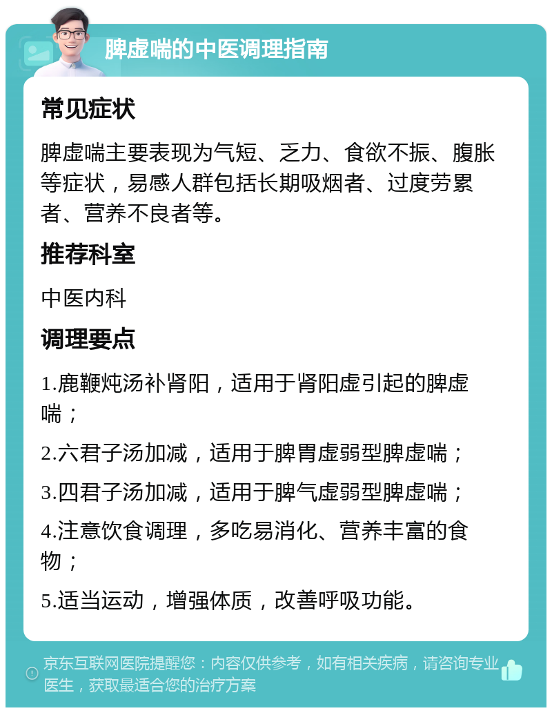 脾虚喘的中医调理指南 常见症状 脾虚喘主要表现为气短、乏力、食欲不振、腹胀等症状，易感人群包括长期吸烟者、过度劳累者、营养不良者等。 推荐科室 中医内科 调理要点 1.鹿鞭炖汤补肾阳，适用于肾阳虚引起的脾虚喘； 2.六君子汤加减，适用于脾胃虚弱型脾虚喘； 3.四君子汤加减，适用于脾气虚弱型脾虚喘； 4.注意饮食调理，多吃易消化、营养丰富的食物； 5.适当运动，增强体质，改善呼吸功能。