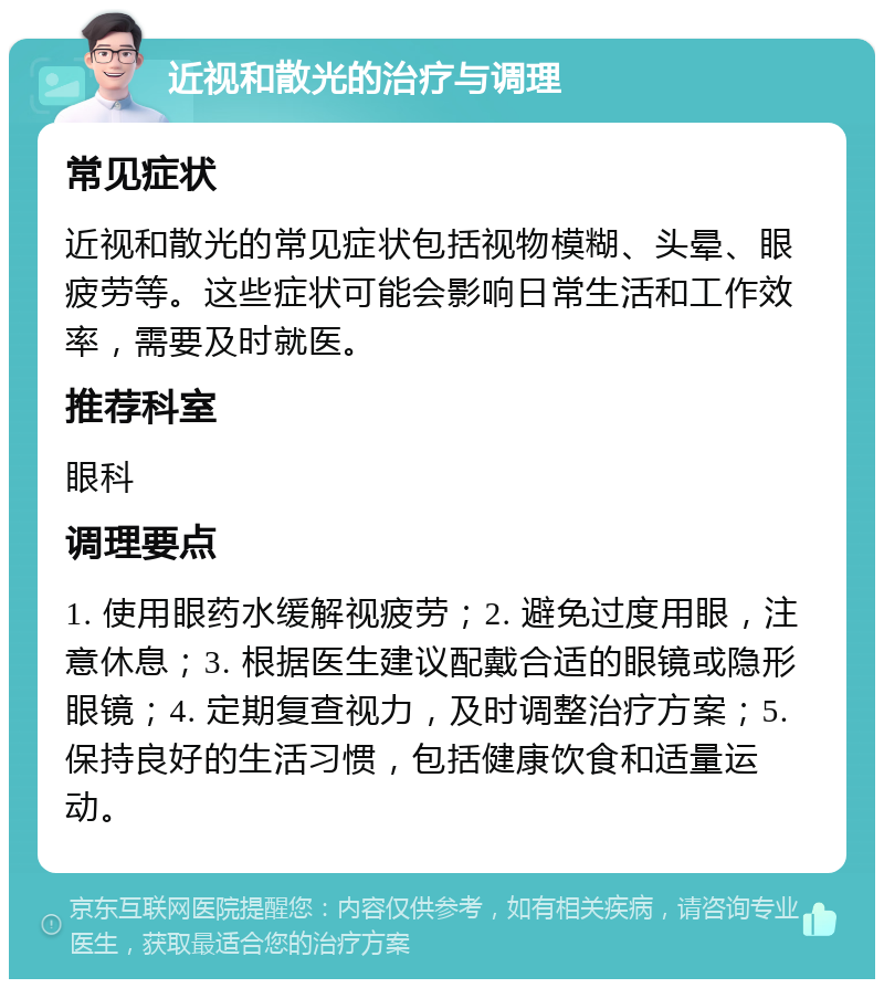 近视和散光的治疗与调理 常见症状 近视和散光的常见症状包括视物模糊、头晕、眼疲劳等。这些症状可能会影响日常生活和工作效率，需要及时就医。 推荐科室 眼科 调理要点 1. 使用眼药水缓解视疲劳；2. 避免过度用眼，注意休息；3. 根据医生建议配戴合适的眼镜或隐形眼镜；4. 定期复查视力，及时调整治疗方案；5. 保持良好的生活习惯，包括健康饮食和适量运动。