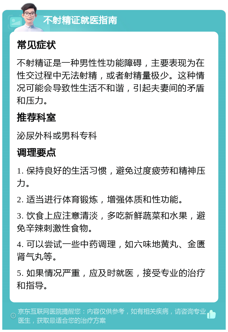 不射精证就医指南 常见症状 不射精证是一种男性性功能障碍，主要表现为在性交过程中无法射精，或者射精量极少。这种情况可能会导致性生活不和谐，引起夫妻间的矛盾和压力。 推荐科室 泌尿外科或男科专科 调理要点 1. 保持良好的生活习惯，避免过度疲劳和精神压力。 2. 适当进行体育锻炼，增强体质和性功能。 3. 饮食上应注意清淡，多吃新鲜蔬菜和水果，避免辛辣刺激性食物。 4. 可以尝试一些中药调理，如六味地黄丸、金匮肾气丸等。 5. 如果情况严重，应及时就医，接受专业的治疗和指导。