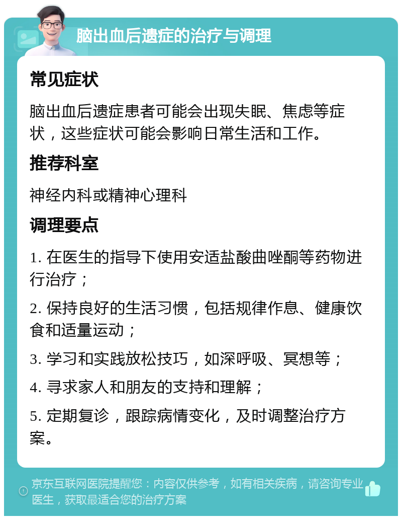 脑出血后遗症的治疗与调理 常见症状 脑出血后遗症患者可能会出现失眠、焦虑等症状，这些症状可能会影响日常生活和工作。 推荐科室 神经内科或精神心理科 调理要点 1. 在医生的指导下使用安适盐酸曲唑酮等药物进行治疗； 2. 保持良好的生活习惯，包括规律作息、健康饮食和适量运动； 3. 学习和实践放松技巧，如深呼吸、冥想等； 4. 寻求家人和朋友的支持和理解； 5. 定期复诊，跟踪病情变化，及时调整治疗方案。