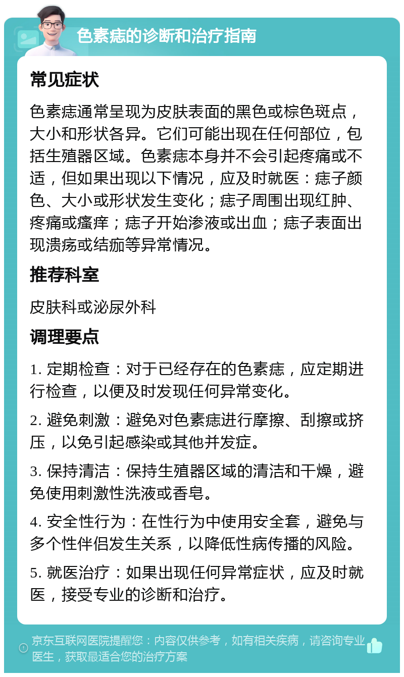 色素痣的诊断和治疗指南 常见症状 色素痣通常呈现为皮肤表面的黑色或棕色斑点，大小和形状各异。它们可能出现在任何部位，包括生殖器区域。色素痣本身并不会引起疼痛或不适，但如果出现以下情况，应及时就医：痣子颜色、大小或形状发生变化；痣子周围出现红肿、疼痛或瘙痒；痣子开始渗液或出血；痣子表面出现溃疡或结痂等异常情况。 推荐科室 皮肤科或泌尿外科 调理要点 1. 定期检查：对于已经存在的色素痣，应定期进行检查，以便及时发现任何异常变化。 2. 避免刺激：避免对色素痣进行摩擦、刮擦或挤压，以免引起感染或其他并发症。 3. 保持清洁：保持生殖器区域的清洁和干燥，避免使用刺激性洗液或香皂。 4. 安全性行为：在性行为中使用安全套，避免与多个性伴侣发生关系，以降低性病传播的风险。 5. 就医治疗：如果出现任何异常症状，应及时就医，接受专业的诊断和治疗。