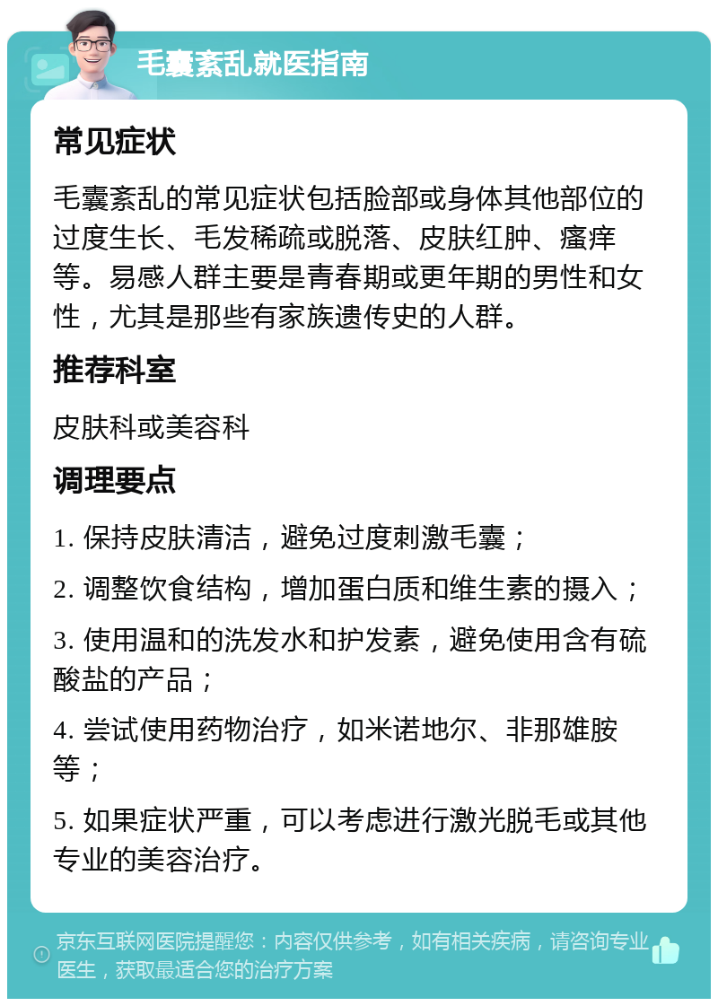 毛囊紊乱就医指南 常见症状 毛囊紊乱的常见症状包括脸部或身体其他部位的过度生长、毛发稀疏或脱落、皮肤红肿、瘙痒等。易感人群主要是青春期或更年期的男性和女性，尤其是那些有家族遗传史的人群。 推荐科室 皮肤科或美容科 调理要点 1. 保持皮肤清洁，避免过度刺激毛囊； 2. 调整饮食结构，增加蛋白质和维生素的摄入； 3. 使用温和的洗发水和护发素，避免使用含有硫酸盐的产品； 4. 尝试使用药物治疗，如米诺地尔、非那雄胺等； 5. 如果症状严重，可以考虑进行激光脱毛或其他专业的美容治疗。