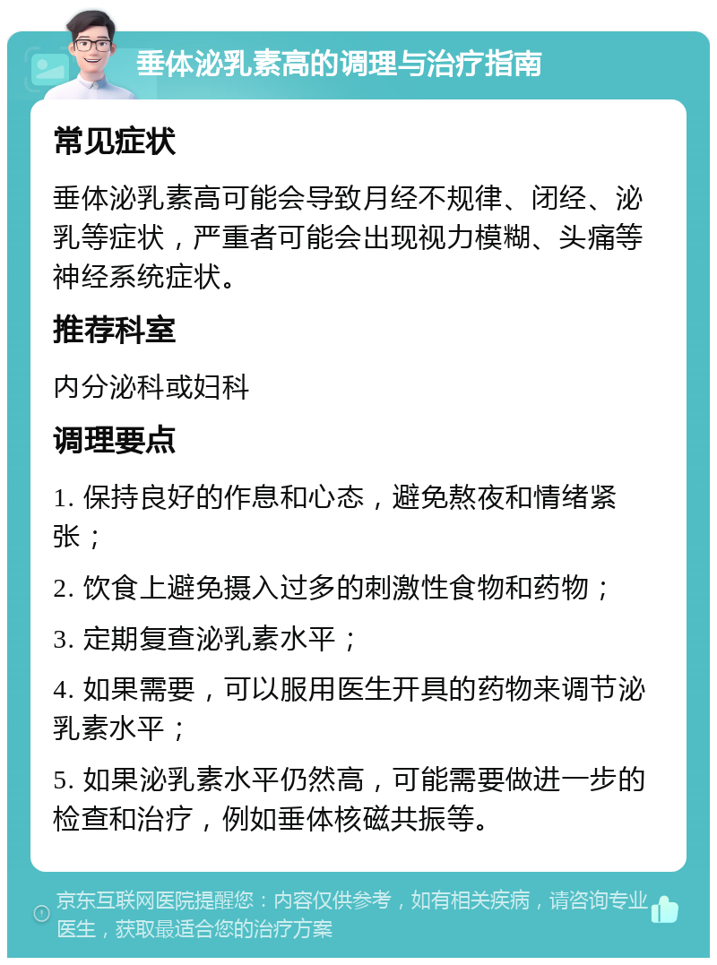 垂体泌乳素高的调理与治疗指南 常见症状 垂体泌乳素高可能会导致月经不规律、闭经、泌乳等症状，严重者可能会出现视力模糊、头痛等神经系统症状。 推荐科室 内分泌科或妇科 调理要点 1. 保持良好的作息和心态，避免熬夜和情绪紧张； 2. 饮食上避免摄入过多的刺激性食物和药物； 3. 定期复查泌乳素水平； 4. 如果需要，可以服用医生开具的药物来调节泌乳素水平； 5. 如果泌乳素水平仍然高，可能需要做进一步的检查和治疗，例如垂体核磁共振等。