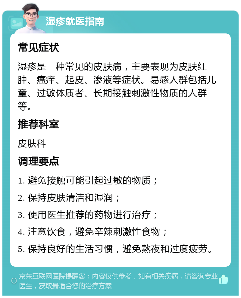 湿疹就医指南 常见症状 湿疹是一种常见的皮肤病，主要表现为皮肤红肿、瘙痒、起皮、渗液等症状。易感人群包括儿童、过敏体质者、长期接触刺激性物质的人群等。 推荐科室 皮肤科 调理要点 1. 避免接触可能引起过敏的物质； 2. 保持皮肤清洁和湿润； 3. 使用医生推荐的药物进行治疗； 4. 注意饮食，避免辛辣刺激性食物； 5. 保持良好的生活习惯，避免熬夜和过度疲劳。