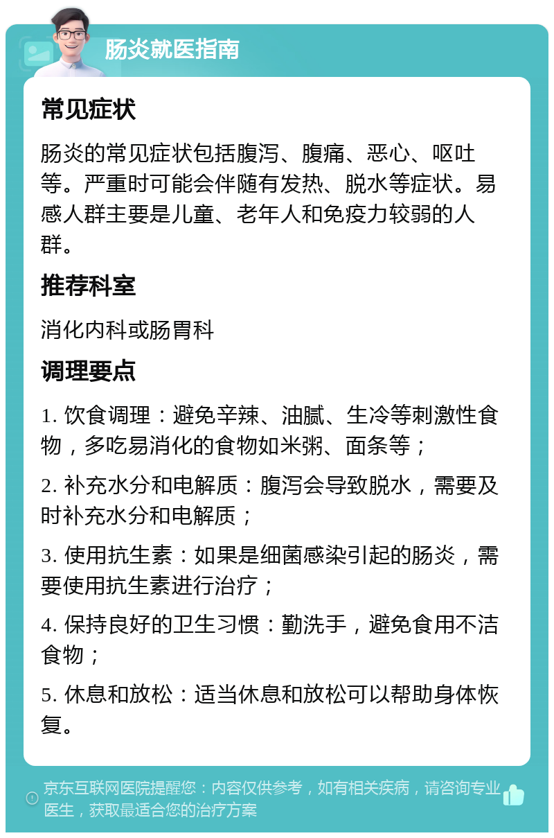 肠炎就医指南 常见症状 肠炎的常见症状包括腹泻、腹痛、恶心、呕吐等。严重时可能会伴随有发热、脱水等症状。易感人群主要是儿童、老年人和免疫力较弱的人群。 推荐科室 消化内科或肠胃科 调理要点 1. 饮食调理：避免辛辣、油腻、生冷等刺激性食物，多吃易消化的食物如米粥、面条等； 2. 补充水分和电解质：腹泻会导致脱水，需要及时补充水分和电解质； 3. 使用抗生素：如果是细菌感染引起的肠炎，需要使用抗生素进行治疗； 4. 保持良好的卫生习惯：勤洗手，避免食用不洁食物； 5. 休息和放松：适当休息和放松可以帮助身体恢复。